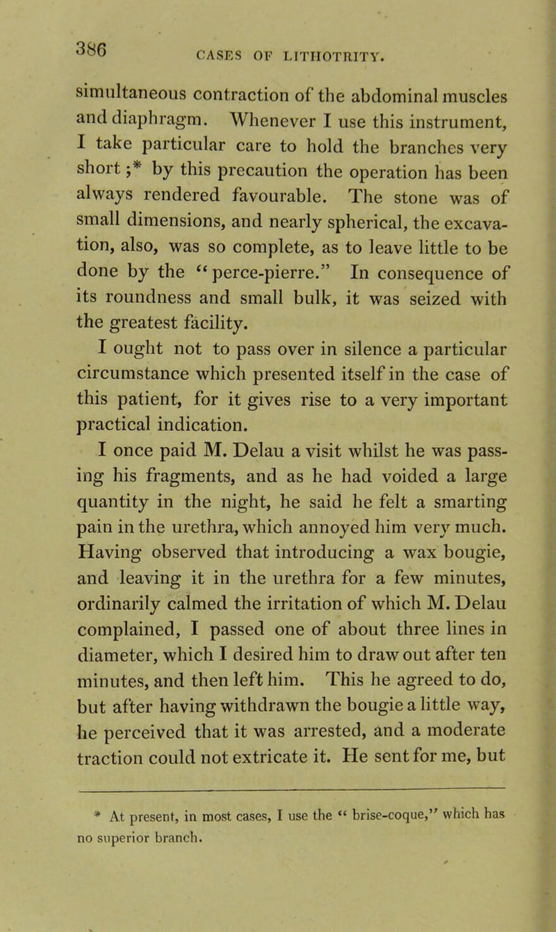 CASES OF LITHOTRITY. simultaneous contraction of the abdominal muscles and diaphragm. Whenever I use this instrument, I take particular care to hold the branches very short by this precaution the operation has been always rendered favourable. The stone was of small dimensions, and nearly spherical, the excava- tion, also, was so complete, as to leave little to be done by the perce-pierre.” In consequence of its roundness and small bulk, it was seized with the greatest facility. I ought not to pass over in silence a particular circumstance which presented itself in the case of this patient, for it gives rise to a very important practical indication. I once paid M. Delau a visit whilst he was pass- ing his fragments, and as he had voided a large quantity in the night, he said he felt a smarting pain in the urethra, which annoyed him very much. Having observed that introducing a wax bougie, and leaving it in the urethra for a few minutes, ordinarily calmed the irritation of which M. Delau complained, I passed one of about three lines in diameter, which I desired him to draw out after ten minutes, and then left him. This he agreed to do, but after having withdrawn the bougie a little way, he perceived that it was arrested, and a moderate traction could not extricate it. He sent for me, but * At present, in most cases, I use the “ brise-coque,” which has no superior branch.