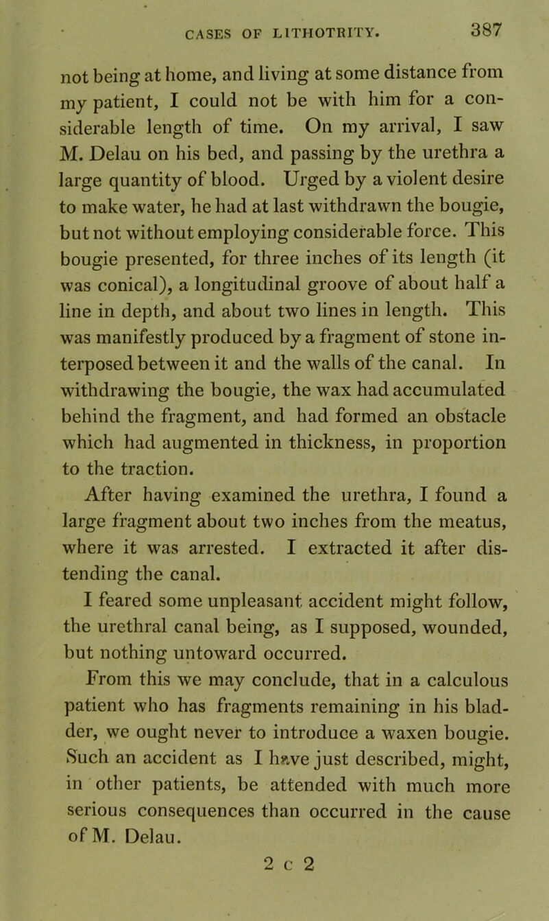 not being at home, and living at some distance from my patient, I could not be with him for a con- siderable length of time. On my arrival, I saw M. Delau on his bed, and passing by the urethra a large quantity of blood. Urged by a violent desire to make water, he had at last withdrawn the bougie, but not without employing considerable force. This bougie presented, for three inches of its length (it was conical), a longitudinal groove of about half a line in depth, and about two lines in length. This was manifestly produced by a fragment of stone in- terposed between it and the walls of the canal. In withdrawing the bougie, the wax had accumulated behind the fragment, and had formed an obstacle which had augmented in thickness, in proportion to the traction. After having examined the urethra, I found a large fragment about two inches from the meatus, where it was arrested. I extracted it after dis- tending the canal. I feared some unpleasant accident might follow, the urethral canal being, as I supposed, wounded, but nothing untoward occurred. From this we may conclude, that in a calculous patient who has fragments remaining in his blad- der, we ought never to introduce a waxen bougie. Such an accident as I have just described, might, in' other patients, be attended with much more serious consequences than occurred in the cause ofM. Delau. 2 c 2