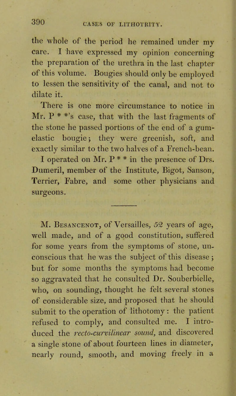 tlie whole of the period he remained under my care. I have expressed my opinion concerning the preparation of the urethra in the last chapter of this volume. Bougies should only be employed to lessen the sensitivity of the canal, and not to dilate it. There is one more circumstance to notice in Mr. P * *’s case, that with the last fragments of the stone he passed portions of the end of a gum- elastic bougie j they were greenish, soft, and exactly similar to the two halves of a French-bean. I operated on Mr. P * * in the presence of Drs. Dumeril, member of the Institute, Bigot, Sanson, Terrier, Fabre, and some other physicians and surgeons. M. Besancenot, of Versailles, 52 years of age, well made, and of a good constitution, suffered for some years from the symptoms of stone, un- conscious that he was the subject of this disease ; but for some months the symptoms, had become so aggravated that he consulted Dr. Souberbielle, who, on sounding, thought he felt several stones of considerable size, and proposed that he should submit to the operation of lithotomy : the patient refused to comply, and consulted me. I intro- duced the recto-curvilinear sound, and discovered a single stone of about fourteen lines in diameter, nearly round, smooth, and moving freely in a