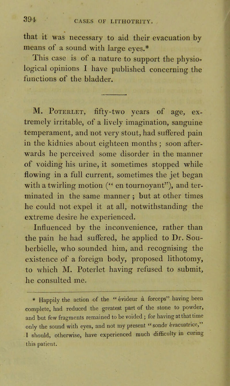 391< that it was necessary to aid their evacuation by means of a sound with large eyes.* This case is of a nature to support the physio- logical opinions I have published concerning the functions of the bladder. M. PoTERLET, fifty-two years of age, ex- tremely irritable, of a lively imagination, sanguine temperament, and not very stout, had suffered pain in the kidnies about eighteen months ; soon after- wards he perceived some disorder in the manner of voiding his urine, it sometimes stopped while flowing in a full current, sometimes the jet began with a twirling motion (“ en tournoyant”), and ter- minated in the same manner ; but at other times he could not expel it at all, notwithstanding the extreme desire he experienced. Influenced by the inconvenience, rather than the pain he had suffered, he applied to Dr. Sou- berbielle, who sounded him, and recognising the existence of a foreign body, proposed lithotomy, to which M. Poterlet having refused to submit, he consulted me. * Happily the action of the “ evideur a forceps” having been complete, had reduced the greatest part of the stone to powder, and but few fragments remained to be voided ; for having at that time only the sound with eyes, and not ray present “ sonde evacuatrice, I should, otherwise, have experienced much difficulty in curing this patient.