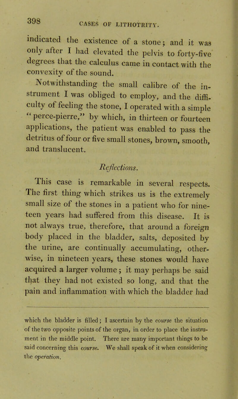 CASES OF LITHOTRITV. indicated the existence of a stone; and it was only after I had elevated the pelvis to forty-five degi ees that the calculus came in contact with the convexity of the sound. Notwithstanding the small calibre of the in- stiument I was obliged to employ, and the diffi- culty of feeling the stone, I operated with a simple pel ce-pierre, by which, in thirteen or fourteen applications, the patient was enabled to pass the detritus of four or five small stones, brown, smooth, and translucent. Hejiections. This case is remarkable in several respects. The first thing which strikes us is the extremely small size of the stones in a patient who for nine- teen years had suffered from this disease. It is not always true, therefore, that around a foreign body placed in the bladder, salts, deposited by the urine, are continually accumulating, other- wise, in nineteen years, these stones would have acquired a larger volume ; it may perhaps be said that they had not existed so long, and that the pain and inflammation with v^hich the bladder had which the bladder is filled; I ascertain by the course the situation of the two opposite points of the organ, in order to place the instru- ment in the middle point. There are many important things to be said concerning this course. We shall speak of it when considering the operation.
