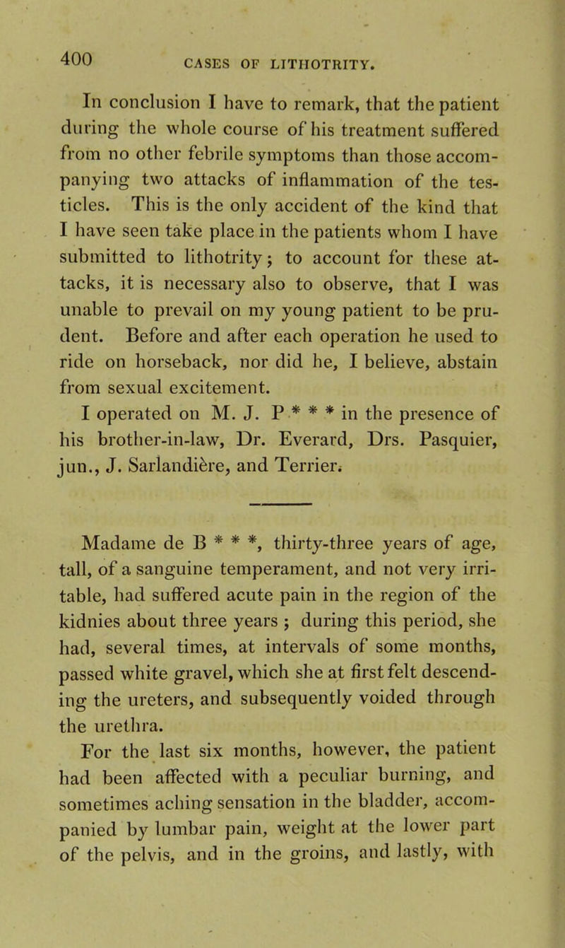 In conclusion I have to remark, that the patient during the whole course of his treatment suffered from no other febrile symptoms than those accom- panying two attacks of inflammation of the tes- ticles. This is the only accident of the kind that I have seen take place in the patients whom I have submitted to lithotrity j to account for these at- tacks, it is necessary also to observe, that I was unable to prevail on my young patient to be pru- dent. Before and after each operation he used to ride on horseback, nor did he, I believe, abstain from sexual excitement. I operated on M. J. p * * * in the presence of his brother-in-law, Dr. Everard, Drs. Pasquier, jun., J. Sarlandi^re, and Terrien Madame de B * * *, thirty-three years of age, tall, of a sanguine temperament, and not very irri- table, had suffered acute pain in the region of the kidnies about three years j during this period, she had, several times, at intervals of some months, passed white gravel, which she at first felt descend- ing the ureters, and subsequently voided through the urethra. For the last six months, however, the patient had been affected with a peculiar burning, and sometimes aching sensation in the bladder, accom- panied by lumbar pain, weight at the lower part of the pelvis, and in the groins, and lastly, with