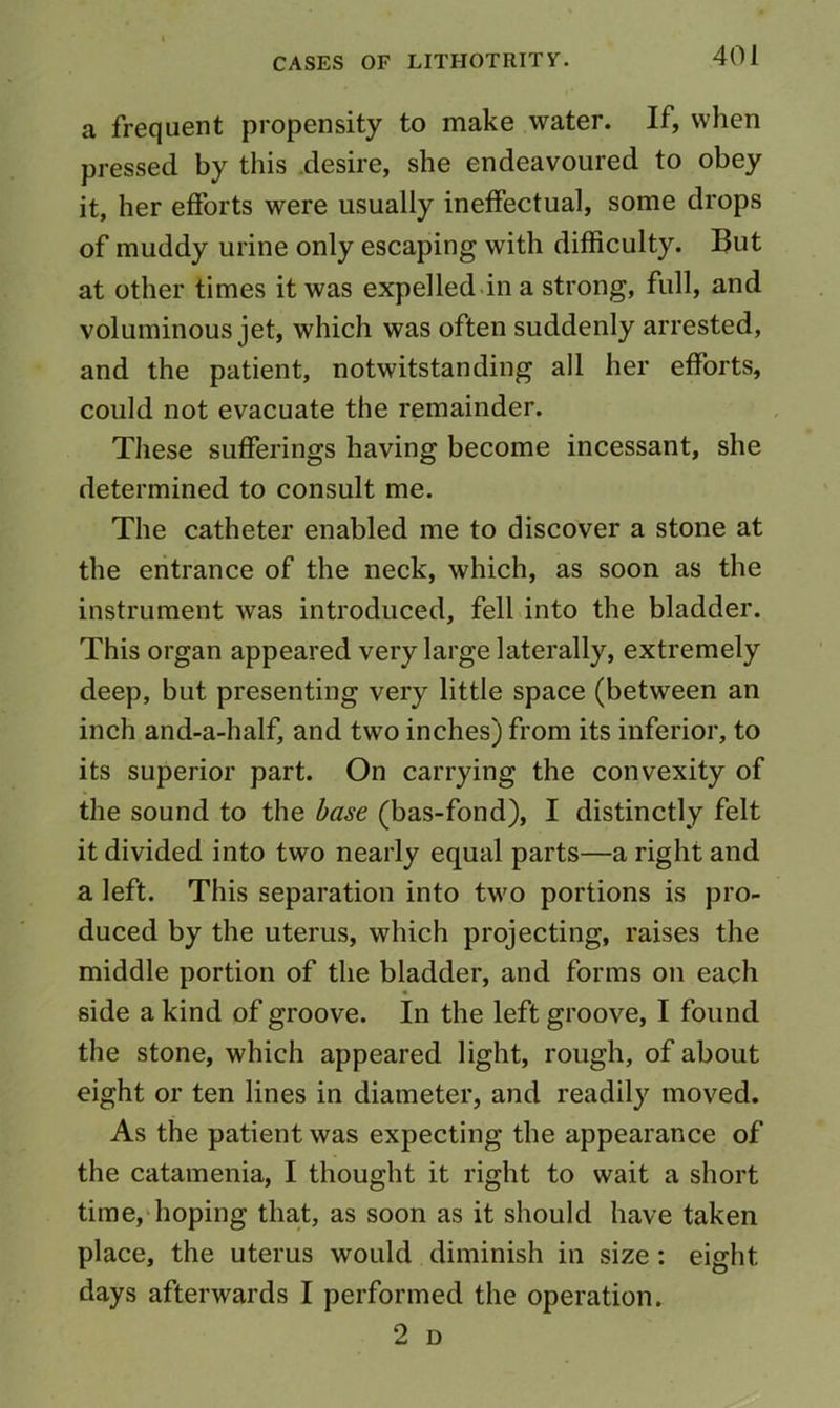 a frequent propensity to make water. If, when pressed by this desire, she endeavoured to obey it, her eftbrts were usually ineffectual, some drops of muddy urine only escaping with difficulty. But at other times it was expelled.in a strong, full, and voluminous jet, which was often suddenly arrested, and the patient, notwitstanding all her efforts, could not evacuate the remainder. These sufferings having become incessant, she determined to consult me. The catheter enabled me to discover a stone at the entrance of the neck, which, as soon as the instrument was introduced, fell into the bladder. This organ appeared very large laterally, extremely deep, but presenting very little space (between an inch and-a-half, and two inches) from its inferior, to its superior part. On carrying the convexity of the sound to the base (bas-fond), I distinctly felt it divided into two nearly equal parts—a right and a left. This separation into two portions is pro- duced by the uterus, which projecting, raises the middle portion of the bladder, and forms on each side a kind of groove. In the left groove, I found the stone, which appeared light, rough, of about eight or ten lines in diameter, and readily moved. As the patient was expecting the appearance of the catamenia, I thought it right to wait a short time,'hoping that, as soon as it should have taken place, the uterus would diminish in size: eight days afterwards I performed the operation. 2 D