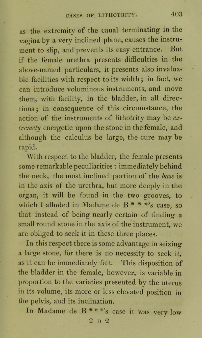 as the extremity of the canal terminating in the vagina by a very inclined plane, causes the instru- ment to slip, and prevents its easy entrance. But if the female urethra presents difficulties in the above-named particulars, it presents also invalua- ble facilities with respect to its width ; in fact, we can introduce voluminous instruments, and move them, with facility, in the bladder, in all direc- tions ; in consequence of this circumstance, the action of the instruments of lithotrity may be e.v- tremely energetic upon the stone in the female, and although the calculus be large, the cure may be rapid. With respect to the bladder, the female presents some remarkable peculiarities : immediately behind the neck, the most inclined portion of the base is in the axis of the urethra, but more deeply in the organ, it will be found in the two grooves, to which I alluded in Madame de B * * *’s case, so that instead of being nearly certain of finding a small round stone in the axis of the instrument, we are obliged to seek it in these three places. In this respect there is some advantage in seizing a large stone, for there is no necessity to seek it, as it can be immediately felt. This disposition of the bladder in the female, however, is variable in proportion to the varieties presented by the uterus in its volume, its more or less elevated position in the pelvis, and its inclination. In Madame de B * * *’s case it was very low 2 D 2