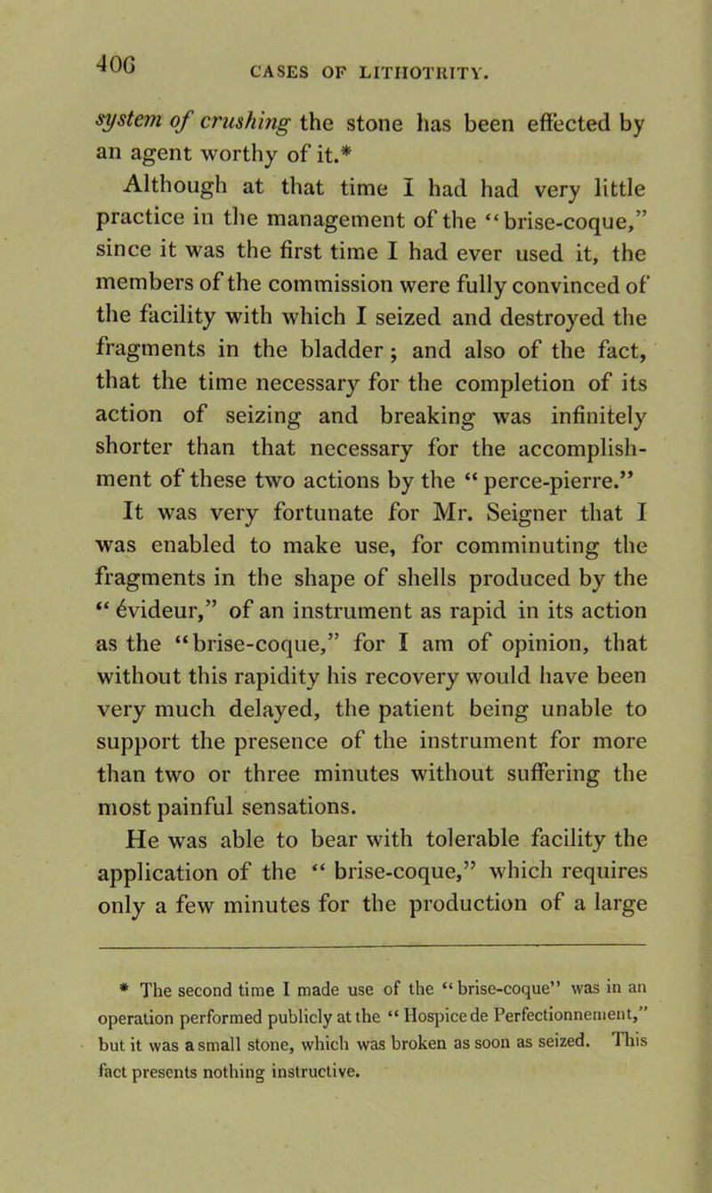 40G CASES OF LITIIOTKITV. system of crushing the stone has been effected by an agent worthy of it.* Although at that time I had had very little practice in the management of the “brise-coque,” since it was the first time I had ever used it, the members of the commission were fully convinced of the facility with which I seized and destroyed the fragments in the bladder; and also of the fact, that the time necessary for the completion of its action of seizing and breaking was infinitely shorter than that necessary for the accomplish- ment of these two actions by the “ perce-pierre.” It was very fortunate for Mr. Seigner that I was enabled to make use, for comminuting the fragments in the shape of shells produced by the ‘‘ 6videur,” of an instrument as rapid in its action as the “brise-coque,” for I am of opinion, that without this rapidity his recovery would have been very much delayed, the patient being unable to support the presence of the instrument for more than two or three minutes without suffering the most painful sensations. He was able to bear with tolerable facility the application of the “ brise-coque,” which requires only a few minutes for the production of a large * The second time I made use of the “brise-coque” was in an operation performed publicly at the “ Hospice de Perfectionnement,” but it was a small stone, which was broken as soon as seized. This fact presents nothing instructive.