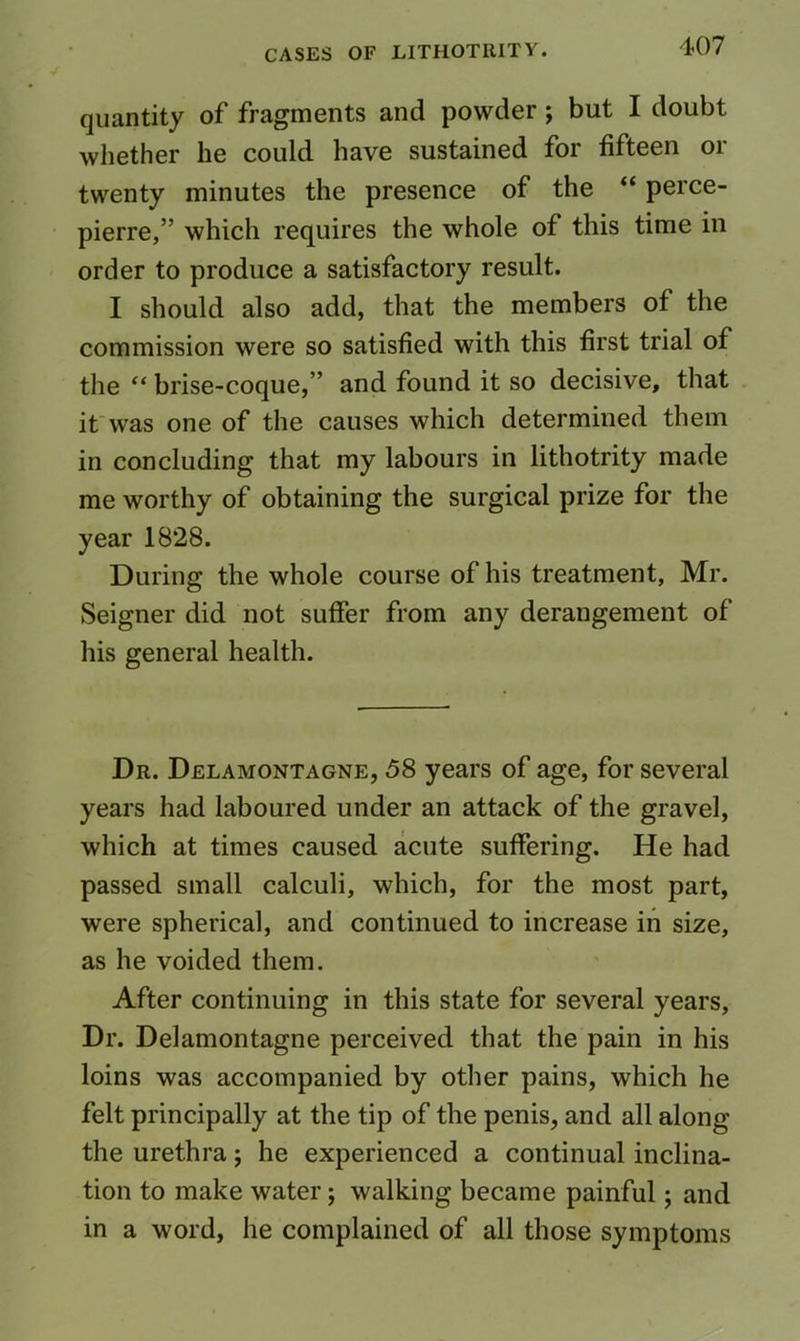 quantity of fragments and powder; but I doubt wliether he could have sustained for fifteen or twenty minutes the presence of the “ perce- pierre,” which requires the whole of this time in order to produce a satisfactory result. I should also add, that the members of the commission were so satisfied with this first trial of the “ brise-coque,” and found it so decisive, that if was one of the causes which determined them in concluding that my labours in lithotrity made me worthy of obtaining the surgical prize for the year 1828. During the whole course of his treatment, Mr. Seigner did not suffer from any derangement of his general health. Dr. Delamontagne, 58 years of age, for several years had laboured under an attack of the gravel, which at times caused acute suffering. He had passed small calculi, which, for the most part, were spherical, and continued to increase in size, as he voided them. After continuing in this state for several years, Dr. Delamontagne perceived that the pain in his loins was accompanied by other pains, which he felt principally at the tip of the penis, and all along the urethra; he experienced a continual inclina- tion to make water; walking became painful; and in a word, he complained of all those symptoms