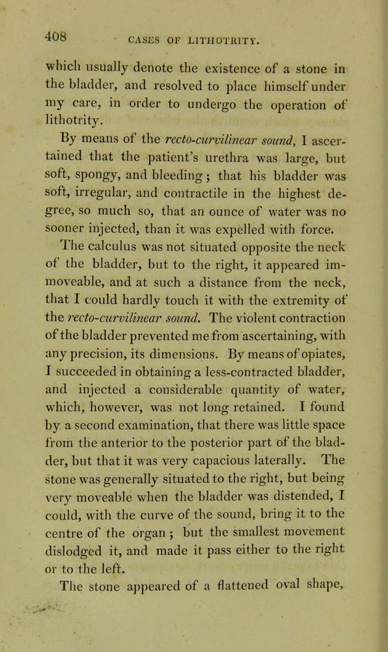 CASES OF LITIIOTIIITY. which usually denote the existence of a stone in the bladder, and resolved to place himself under iny care, in order to undergo the operation of lithotrity. By means of the recto-curvilinear sound, I ascer- tained that the patient’s urethra was large, but soft, spongy, and bleeding; that his bladder was soft, irregular, and contractile in the highest de- gree, so much so, that an ounce of water was no sooner injected, than it was expelled with force. The calculus was not situated opposite the neck of the bladder, but to the right, it appeared im- moveable, and at such a distance from the neck, that I could hardly touch it with the extremity of the recto-curvilinear sound. The violent contraction of the bladder prevented me from ascertaining, with any precision, its dimensions. By means of opiates, I succeeded in obtaining a less-contracted bladder, and injected a considerable quantity of water, which, however, was not long retained. I found by a second examination, that there was little space from the anterior to the posterior part of the blad- der, but that it was very capacious laterally. The stone was generally situated to the right, but being v^ery moveable when the bladder was distended, I could, with the curve of the sound, bring it to the centre of the organ ; but the smallest movement dislodged it, and made it pass either to the right or to the left. The stone appeared of a flattened oval shape.