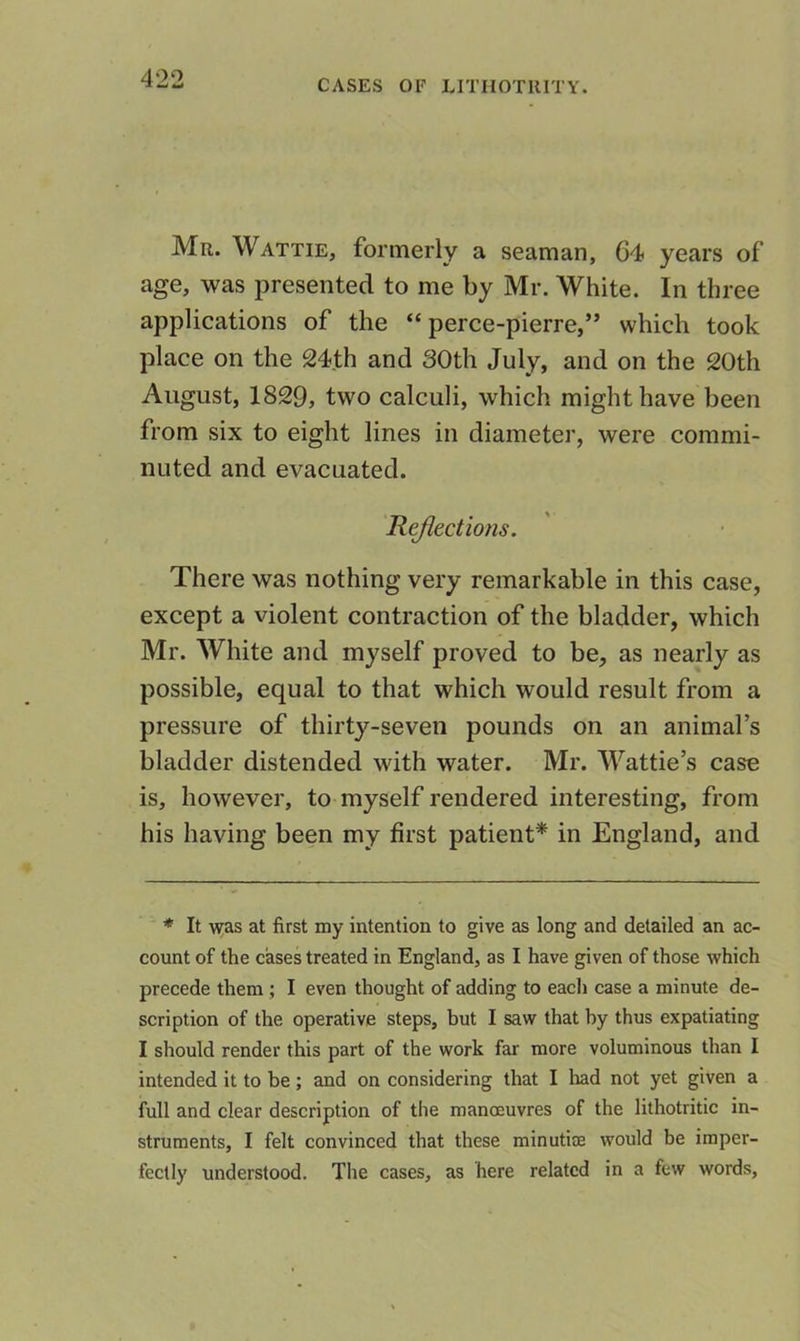 Mr. Wattie, formerly a seaman, 64 years of age, was presented to me by Mr. White. In three applications of the “ perce-pierre,’* which took place on the 24th and 30th July, and on the 20th August, 1829, two calculi, which might have been from six to eight lines in diameter, were commi- nuted and evacuated. Rejlections. There was nothing very remarkable in this case, except a violent contraction of the bladder, which Mr. White and myself proved to be, as nearly as possible, equal to that which would result from a pressure of thirty-seven pounds on an animal’s bladder distended with water. Mr. Wattie’s case is, however, to myself rendered interesting, from his having been my first patient* in England, and * It was at first my intention to give as long and detailed an ac- count of the cases treated in England, as I have given of those which precede them ; I even thought of adding to each case a minute de- scription of the operative steps, hut I saw that hy thus expatiating I should render this part of the work far more voluminous than I intended it to be; and on considering that I had not yet given a full and clear description of the manoeuvres of the lithotritic in- struments, I felt convinced that these minutire would be imper- fectly understood. The cases, as here related in a few words.