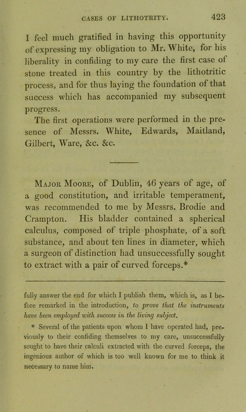 I feel much gratified in having this opportunity of expressing my obligation to Mr. White, for his liberality in confiding to my care the first case of stone treated in this country by the lithotritic process, and for thus laying the foundation of that success which has accompanied my subsequent progress. The first operations were performed in the pre- sence of Messrs. White, Edwards, Maitland, Gilbert, Ware, &c. See. Major Moore, of Dublin, 46 years of age, of a good constitution, and irritable temperament, was recommended to me by Messrs. Brodie and Crampton. His bladder contained a spherical calculus, composed of triple phosphate, of a soft substance, and about ten lines in diameter, which a surgeon of distinction had unsuccessfully sought to extract with a pair of curved forceps.* * fully answer the end for which I publish them, which is, as I be- fore remarked in the introduction, to prove that the instruments have been employed with success in the living subject, * Several of the patients upon whom I have operated had, pre- viously to their confiding themselves to my care, unsuccessfully sought to have their calculi extracted with the curved forceps, the ingenious author of which is too well known for me to think it necessary to name him.