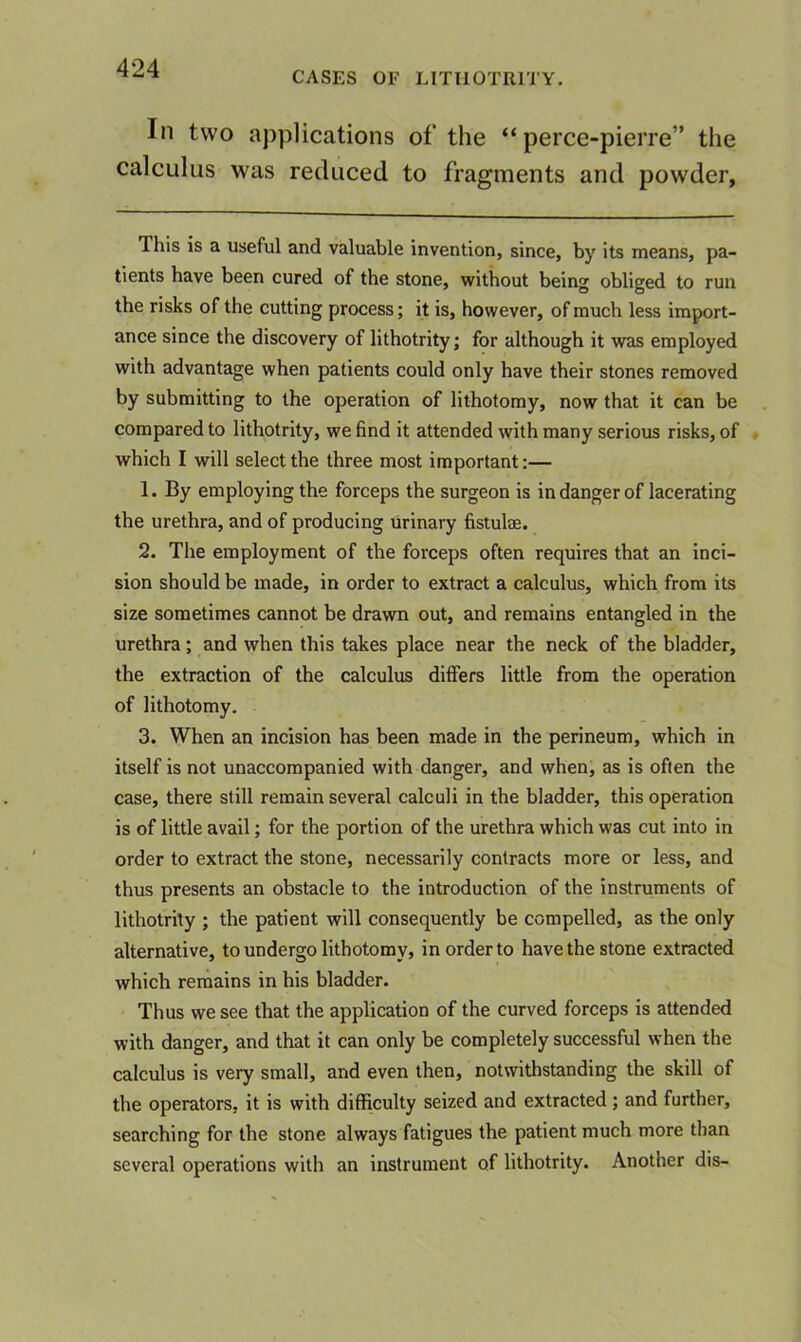 CASES OF LITIIOTRITY. In two applications of the “ perce-pierre” the calculus was reduced to fragments and powder. This is a useful and valuable invention, since, by its means, pa- tients have been cured of the stone, without being obliged to run the risks of the cutting process; it is, however, of much less import- ance since the discovery of lithotrity; for although it was employed with advantage when patients could only have their stones removed by submitting to the operation of lithotomy, now that it can be compared to lithotrity, we find it attended with many serious risks, of which I will select the three most important:— 1. By employing the forceps the surgeon is in danger of lacerating the urethra, and of producing urinary fistulae. 2. The employment of the forceps often requires that an inci- sion should be made, in order to extract a calculus, which from its size sometimes cannot be drawn out, and remains entangled in the urethra; and when this takes place near the neck of the bladder, the extraction of the calculus differs little from the operation of lithotomy. 3. When an incision has been made in the perineum, which in itself is not unaccompanied with danger, and when, as is often the case, there still remain several calculi in the bladder, this operation is of little avail; for the portion of the urethra which was cut into in order to extract the stone, necessarily contracts more or less, and thus presents an obstacle to the introduction of the instruments of lithotrity ; the patient will consequently be compelled, as the only alternative, to undergo lithotomy, in order to have the stone extracted which remains in his bladder. Thus we see that the application of the curved forceps is attended with danger, and that it can only be completely successful when the calculus is very small, and even then, notwithstanding the skill of the operators, it is with difficulty seized and extracted ; and further, searching for the stone always fatigues the patient much more than several operations with an instrument of lithotrity. Another dis-