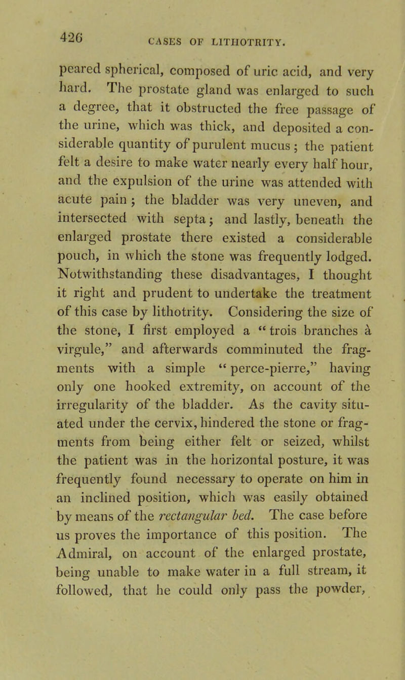 42G CASES OF LITIIOTRITY. peared spherical, composed of uric acid, and very hard. The prostate gland was enlarged to such a degree, that it obstructed the free passage of the urine, which was thick, and deposited a con- siderable quantity of purulent mucus ; the patient felt a desire to make water nearly every half hour, and the expulsion of the urine was attended with acute pain ; the bladder was very uneven, and intersected with septa j and lastly, beneath the enlarged prostate there existed a considerable pouch, in which the stone was frequently lodged. Notwithstanding these disadvantages, I thought it right and prudent to undertake the treatment of this case by lithotrity. Considering the size of the stone, I first employed a “ trois branches k virgule,” and afterwards comminuted the frag- ments with a simple “ perce-pierre,” having only one hooked extremity, on account of the irregularity of the bladder. As the cavity situ- ated under the cervix, hindered the stone or frag- ments from being either felt or seized, whilst the patient was in the horizontal posture, it was frequently found necessary to operate on him in an inclined position, which was easily obtained by means of the rectangular bed. The case before us proves the importance of this position. The Admiral, on account of the enlarged prostate, being unable to make water in a full stream, it followed, that he could only pass the powder.