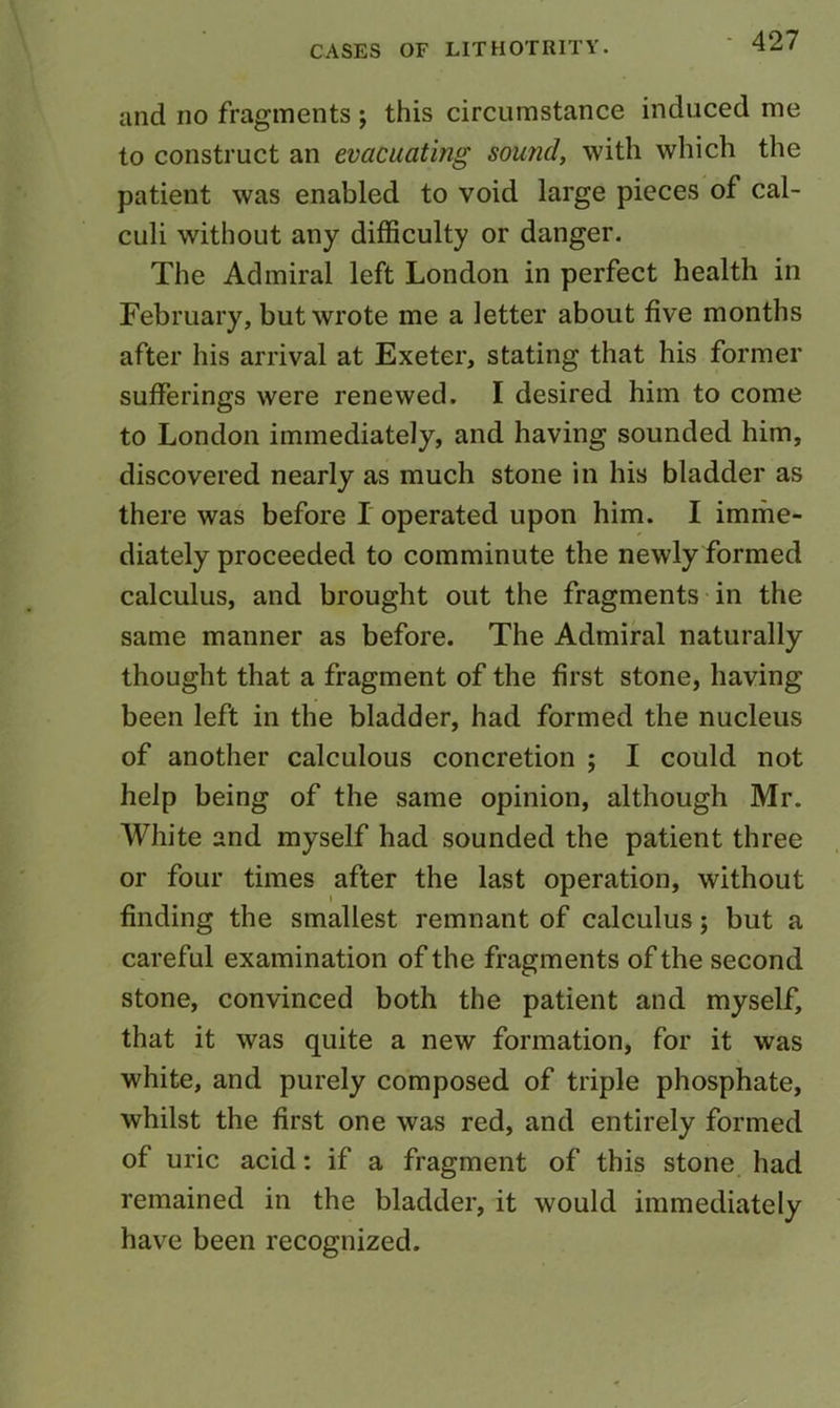 and no fragments ; this circumstance induced me to construct an evacuating sound, with which the patient was enabled to void large pieces of cal- culi without any difficulty or danger. The Admiral left London in perfect health in February, but wrote me a letter about five months after his arrival at Exeter, stating that his former sufferings were renewed. I desired him to come to London immediately, and having sounded him, discovered nearly as much stone in his bladder as there was before I operated upon him. I imme- diately proceeded to comminute the newly formed calculus, and brought out the fragments in the same manner as before. The Admiral naturally thought that a fragment of the first stone, having been left in the bladder, had formed the nucleus of another calculous concretion ; I could not help being of the same opinion, although Mr. White and myself had sounded the patient three or four times after the last operation, without finding the smallest remnant of calculus; but a careful examination of the fragments of the second stone, convinced both the patient and myself, that it was quite a new formation, for it was white, and purely composed of triple phosphate, whilst the first one was red, and entirely formed of uric acid: if a fragment of this stone had remained in the bladder, it would immediately have been recognized.