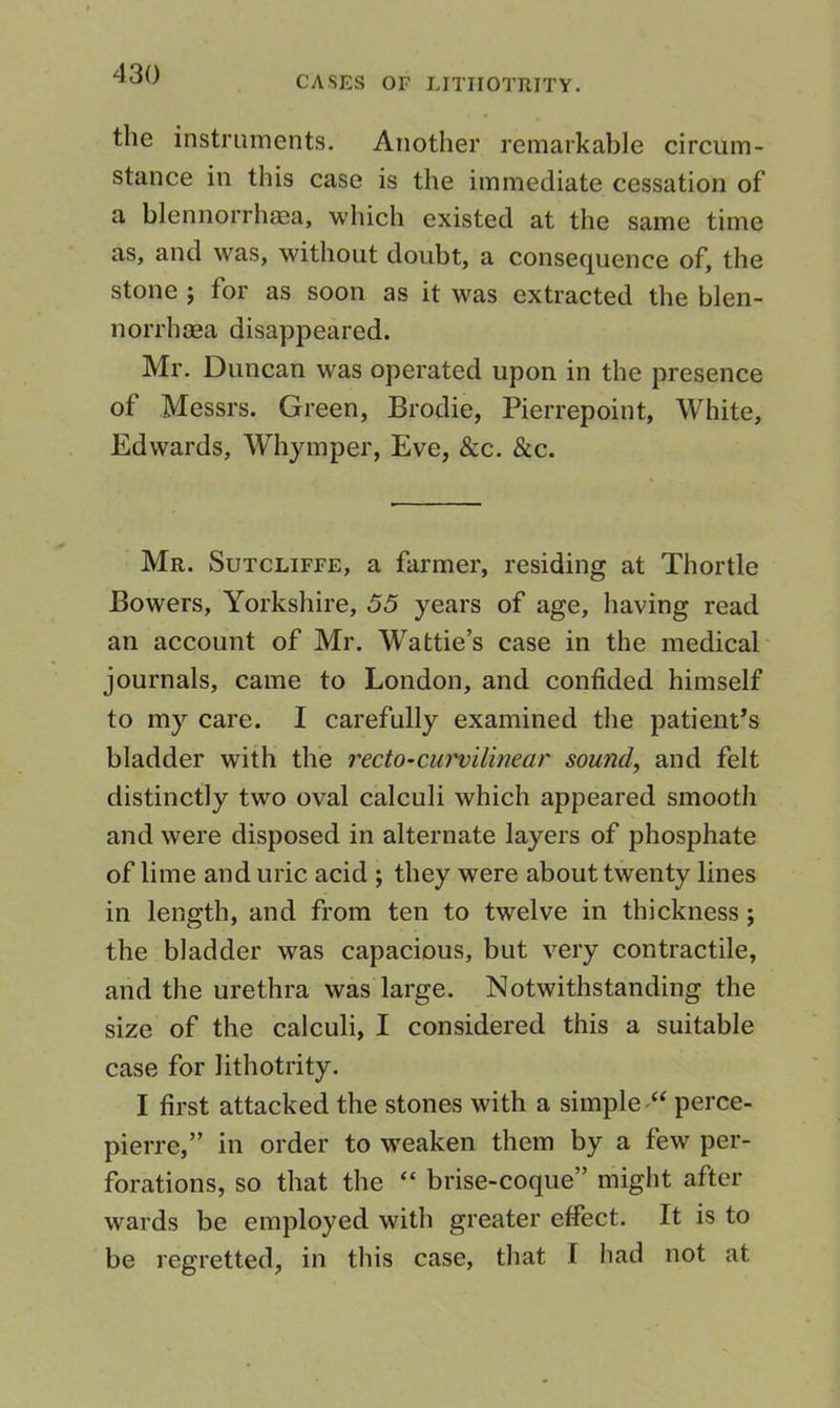 CASES OF LITIIOTRITY. the instruments. Another remarkable circum- stance in this case is the immediate cessation of a blennorrhaga, which existed at the same time as, and was, without doubt, a consequence of, the stone j for as soon as it was extracted the blen- norrhaea disappeared. Mr. Duncan was operated upon in the presence of Messrs. Green, Brodie, Pierrepoint, White, Edwards, Whymper, Eve, &c. &c. Mr. Sutcliffe, a farmer, residing at Thortle Bowers, Yorkshire, 55 years of age, having read an account of Mr. Wattie’s case in the medical' journals, came to London, and confided himself to my care. I carefully examined the patient’s bladder with the rectO’Cumilinear sounds and felt distinctly two oval calculi which appeared smooth and were disposed in alternate layers of phosphate of lime and uric acid ; they were about twenty lines in length, and from ten to twelve in thickness; the bladder was capacious, but very contractile, and the urethra was large. Notwithstanding the size of the calculi, I considered this a suitable case for lithotrity. I first attacked the stones with a simple perce- pierre,” in order to w^eaken them by a few per- forations, so that the “ brise-coque” might after wards be employed with greater effect. It is to be regretted, in this case, that I had not at