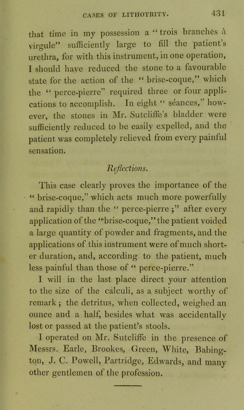 that time in my possession a “ trois branches a virgule” sufficiently large to fill the patient’s urethra, for with this instrument, in one operation, I should have reduced the stone to a favourable state for the action of the “ brise-coque,” which the “ perce-pierre” required three or four appli- cations to accomplish. In eight “ seances,” how- ever, the stones in Mr. Sutcliffe’s bladder were sufficiently reduced to be easily expelled, and the patient was completely relieved from every painful sensation. Reflections. This case clearly proves the importance of the - “ brise-coque,” which acts much more powerfully / and rapidly than the perce-pierre after every application of the “*brise-coque,” the patient voided a large quantity of powder and fragments, and the applications of this instrument were of much short- er duration, and, according to the patient, much less painful than those of “ perce-pierre.” I will in the last place direct your attention to the size of the calculi, as a subject worthy of remark ; the detritus, when collected, weighed an ounce and a Iialf, besides what was accidentally lost or passed at the patient’s stools. T operated on Mr. Sutcliffe in the presence of Messrs. Earle, Brookes, Green, White, Babing- ton, J. C. Powell, Partridge, Edwards, and many other gentlemen of the profession.