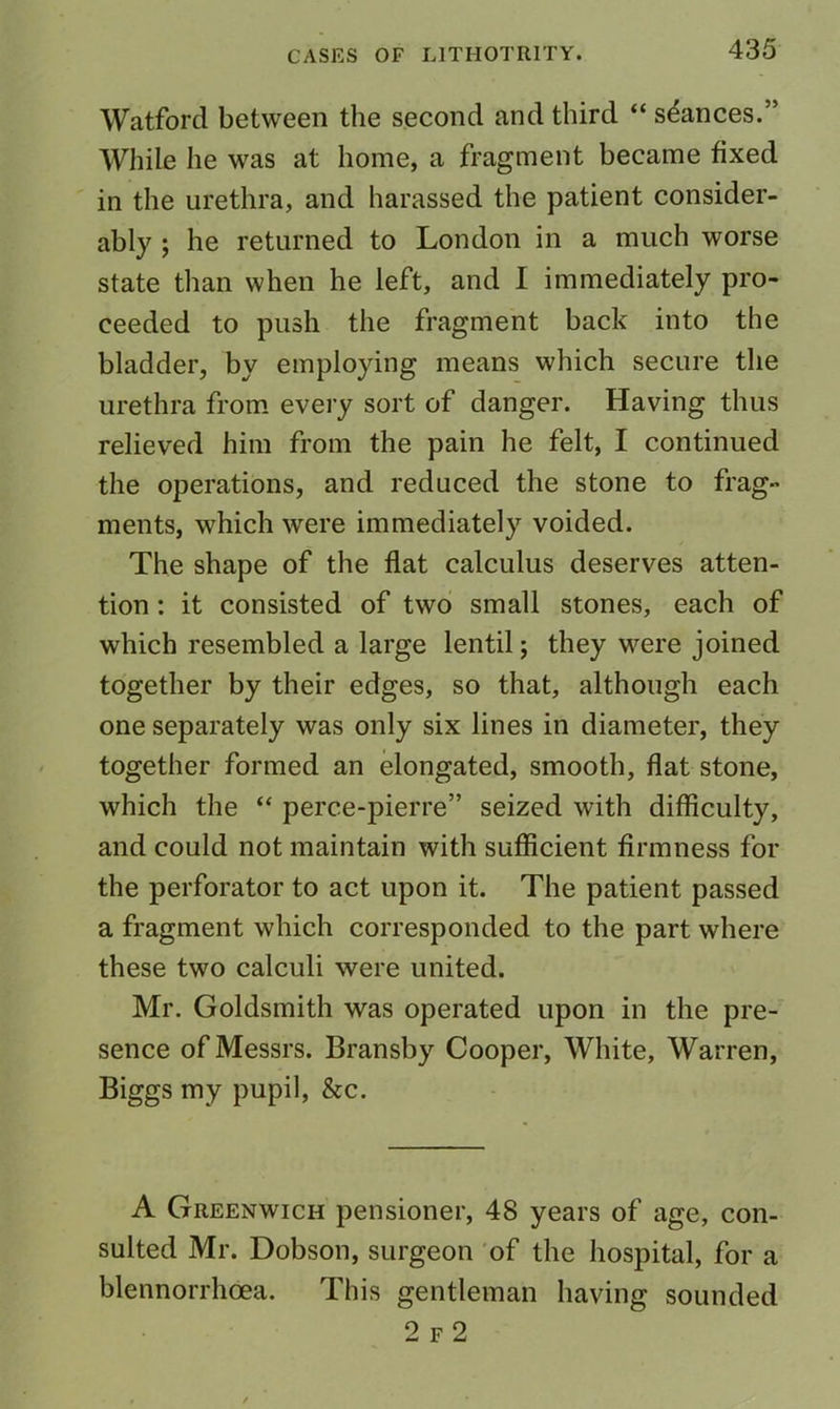 Watford between the second and third “ stances.” While he was at home, a fragment became fixed in the urethra, and harassed the patient consider- ably ; he returned to London in a much worse state than when he left, and I immediately pro- ceeded to push the fragment back into the bladder, by employing means which secure the urethra from, every sort of danger. Having thus relieved him from the pain he felt, I continued the operations, and reduced the stone to frag- ments, which were immediately voided. The shape of the flat calculus deserves atten- tion : it consisted of two small stones, each of which resembled a large lentil; they were joined together by their edges, so that, although each one separately was only six lines in diameter, they together formed an elongated, smooth, flat stone, which the “ perce-pierre” seized with difficulty, and could not maintain with sufficient firmness for the perforator to act upon it. The patient passed a fragment which corresponded to the part where these two calculi were united. Mr. Goldsmith was operated upon in the pre- sence of Messrs. Bransby Cooper, White, Warren, Biggs my pupil, &c. A Greenwich pensioner, 48 years of age, con- sulted Mr. Dobson, surgeon 'of the hospital, for a blennorrhoea. This gentleman having sounded 2 f2