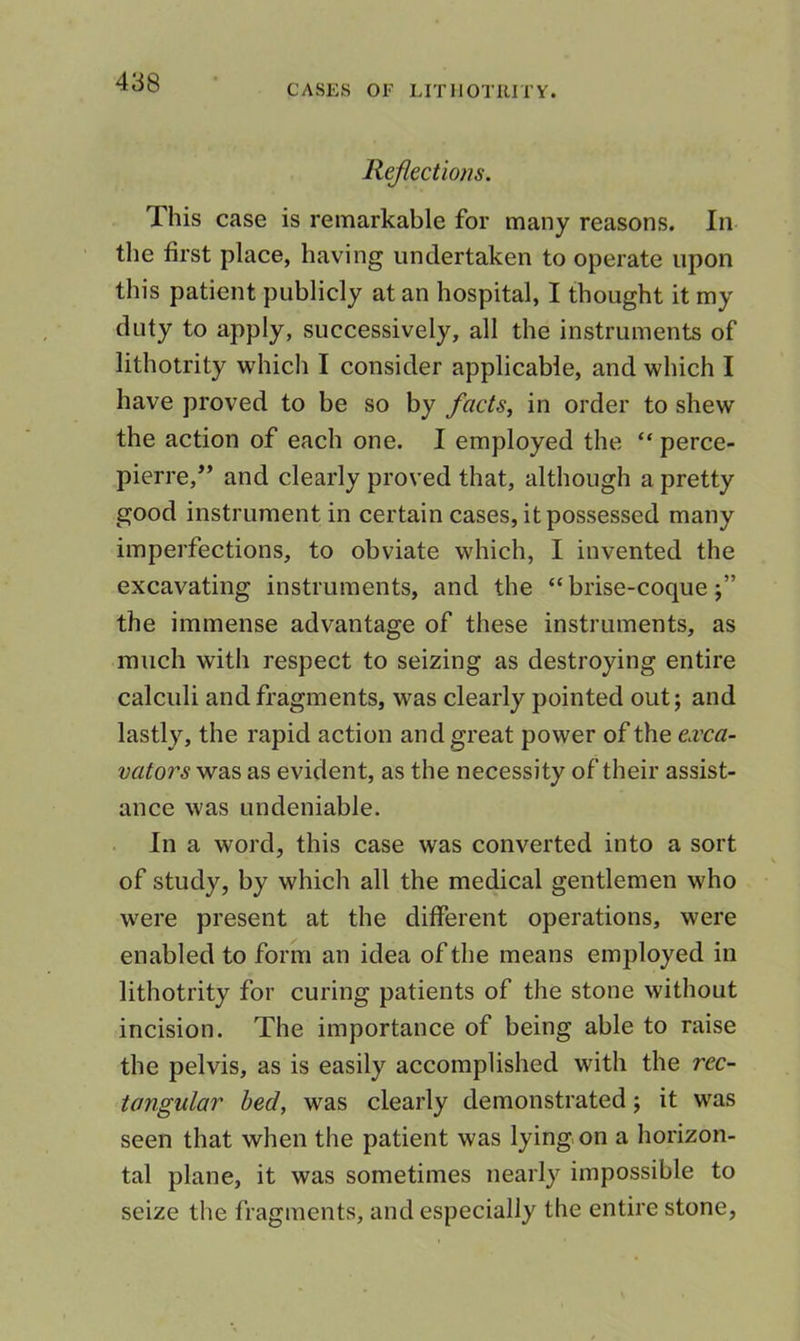 CASES OF LITIIOTIUTY. Reflections. This case is remarkable for many reasons. In the first place, having undertaken to operate upon this patient publicly at an hospital, I thought it my duty to apply, successively, all the instruments of lithotrity which I consider applicable, and which I have proved to be so by facts, in order to shew the action of each one. I employed the “ perce- pierre,’’ and clearly proved that, although a pretty good instrument in certain cases, it possessed many imperfections, to obviate which, I invented the excavating instruments, and the “ brise-coque the immense advantage of these instruments, as much with respect to seizing as destroying entire calculi and fragments, was clearly pointed out; and lastly, the rapid action and great power of the ea'ca- vators was as evident, as the necessity of their assist- ance was undeniable. In a word, this case was converted into a sort of study, by which all the medical gentlemen who were present at the different operations, were enabled to form an idea of the means employed in lithotrity for curing patients of the stone without incision. The importance of being able to raise the pelvis, as is easily accomplished with the rec- tangular bed, was clearly demonstrated; it was seen that when the patient was lyingon a horizon- tal plane, it was sometimes nearly impossible to seize the fragments, and especially the entire stone.