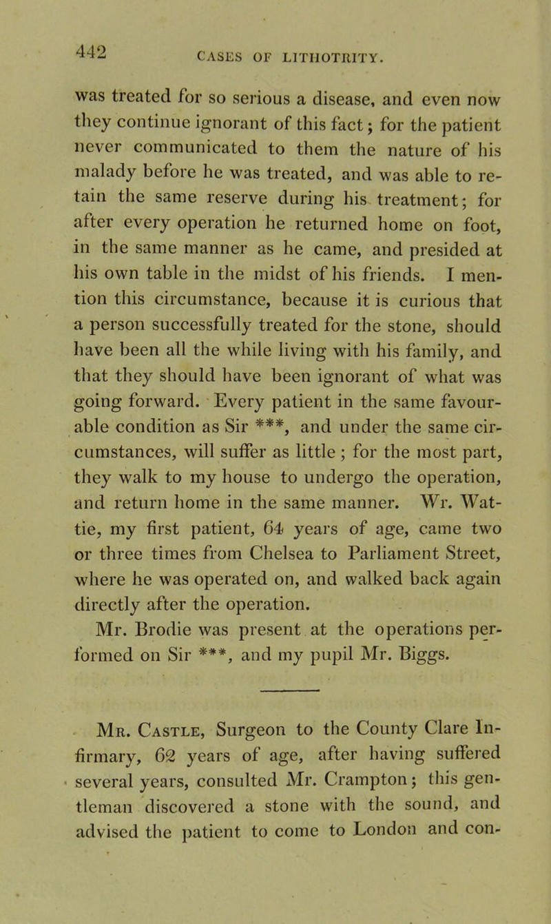 was treated for so serious a disease, and even now tliey continue ignorant of this fact; for the patient never communicated to them the nature of his malady before he was treated, and was able to re- tain the same reserve during his treatment; for after every operation he returned home on foot, in the same manner as he came, and presided at his own table in the midst of his friends. I men- tion this circumstance, because it is curious that a person successfully treated for the stone, should have been all the while living with his family, and that they should have been ignorant of what was going forward. Every patient in the same favour- able condition as Sir ***, and under the same cir- cumstances, will suffer as little; for the most part, they walk to my house to undergo the operation, and return home in the same mannei*. Wr. Wat- tie, my first patient, 64 years of age, came two or three times from Chelsea to Parliament Street, where he was operated on, and walked back again directly after the operation. Mr. Brodie was present at the operations per- formed on Sir ***, and my pupil Mr. Biggs. Mr. Castle, Surgeon to the County Clare In- firmary, 62 years of age, after having suffered • several years, consulted Mr. Crampton; this gen- tleman discovered a stone with the sound, and advised the patient to come to London and con-