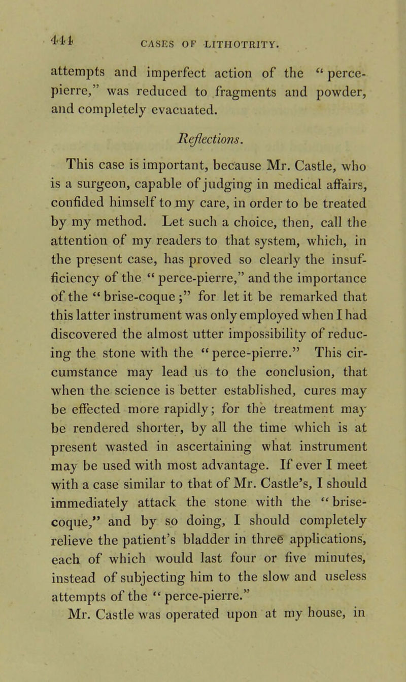 . 441. CASES OF LITIIOTRITY. attempts and imperfect action of the perce- pierre,” was reduced to fragments and powder, and completely evacuated. Reflections. This case is important, because Mr. Castle, who is a surgeon, capable of judging in medical atfairs, confided himself to my care, in order to be treated by my method. Let such a choice, then, call the attention of my readers to that system, which, in the present case, has proved so clearly the insuf- ficiency of the “ perce-pierre,” and the importance of the “ brise-coque for let it be remarked that this latter instrument was only employed when I had discovered the almost utter impossibility of reduc- ing the stone with the “ perce-pierre.” This cir- cumstance may lead us to the conclusion, that when the science is better established, cures may be effected more rapidly; for the treatment may be rendered shorter, by all the time which is at present wasted in ascertaining what instrument may be used with most advantage. If ever I meet with a case similar to that of Mr. Castle’s, I should immediately attack the stone with the “ brise- coque,” and by so doing, I should completely relieve the patient’s bladder in three applications, each of which would last four or five minutes, instead of subjecting him to the slow and useless attempts of the “ perce-pierre.” Mr. Castle was operated upon at my house, in