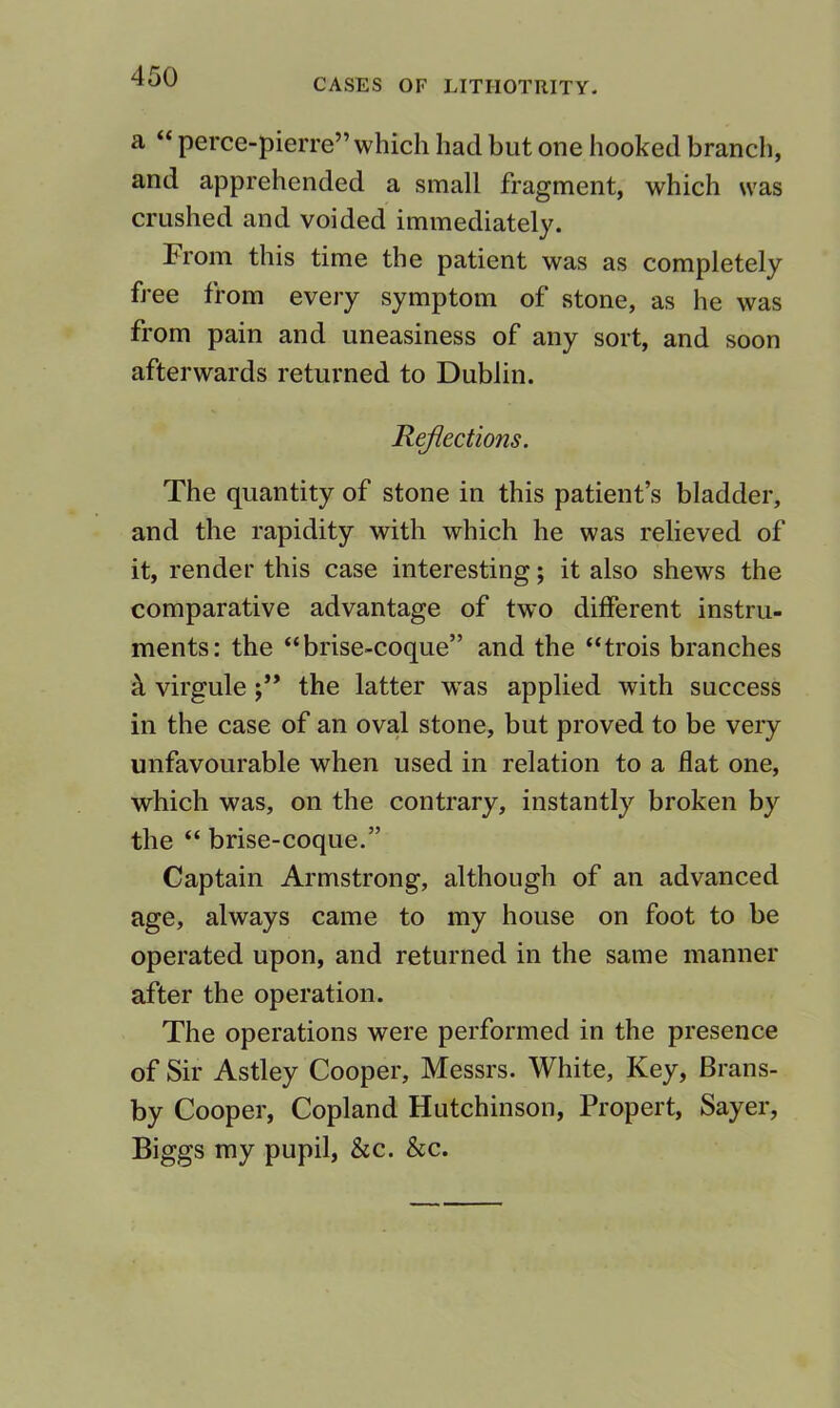 CASES OF LITHOTRITY. a “ perce-pierre” which had but one hooked branch, and apprehended a small fragment, which was crushed and voided immediately. From this time the patient was as completely free from every symptom of stone, as he was from pain and uneasiness of any sort, and soon afterwards returned to Dublin. Reflections. The quantity of stone in this patient’s bladder, and the rapidity with which he was relieved of it, render this case interesting; it also shews the comparative advantage of two different instru- ments: the “brise-coque” and the “trois branches k virgule the latter was applied with success in the case of an oval stone, but proved to be very unfavourable when used in relation to a flat one, which was, on the contrary, instantly broken by the “ brise-coque.” Captain Armstrong, although of an advanced age, always came to my house on foot to be operated upon, and returned in the same manner after the operation. The operations were performed in the presence of Sir Astley Cooper, Messrs. White, Key, Brans- by Cooper, Copland Hutchinson, Propert, Sayer, Biggs my pupil, &c. &c.