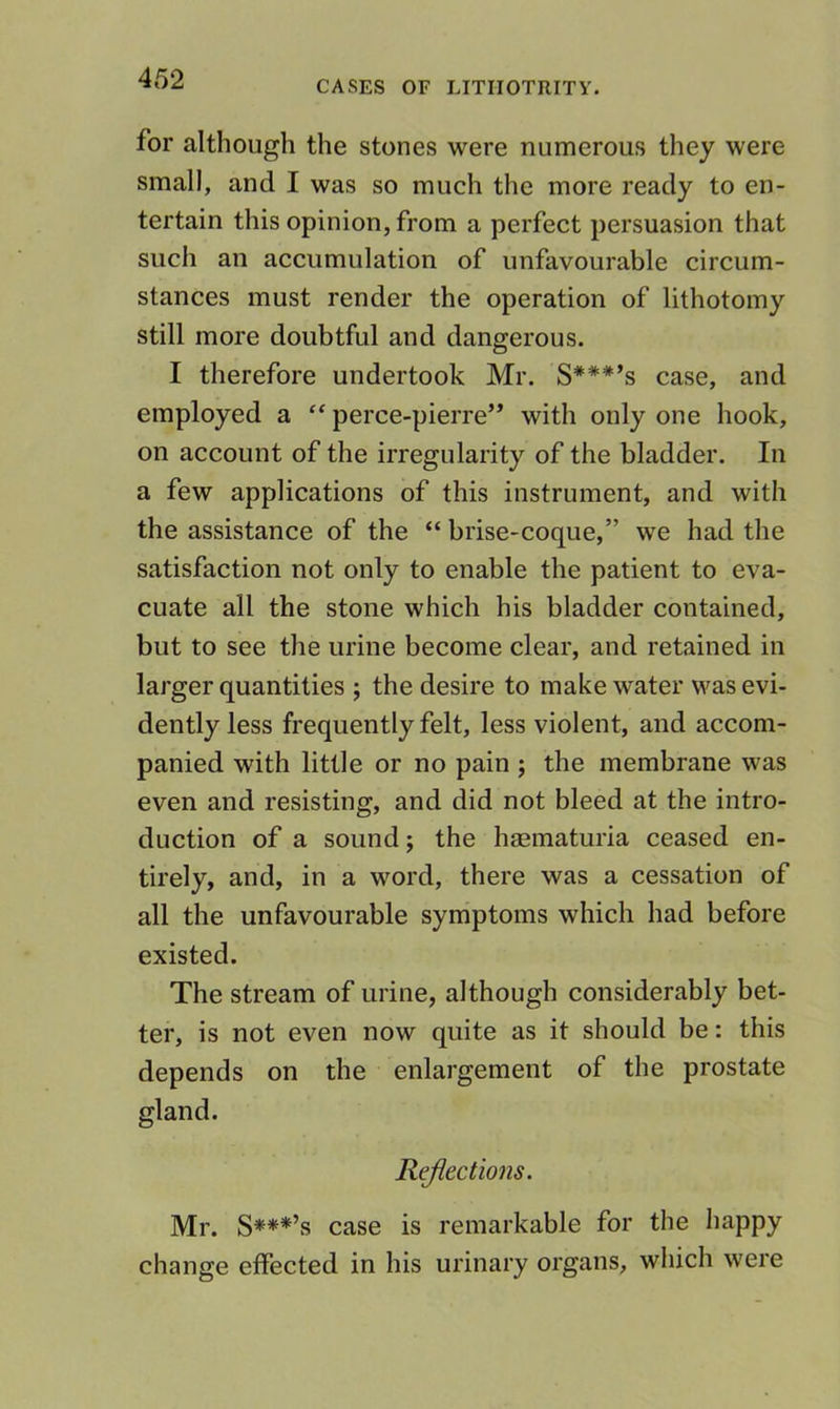 CASES OF LITIIOTRITY. for although the stones were numerous they were small, and I was so much the more ready to en- tertain this opinion, from a perfect persuasion that such an accumulation of unfavourable circum- stances must render the operation of lithotomy still more doubtful and dangerous. I therefore undertook Mr. S***’s case, and employed a “ perce-pierre” with only one hook, on account of the irregularity of the bladder. In a few applications of this instrument, and with the assistance of the “ brise-coque,” we had the satisfaction not only to enable the patient to eva- cuate all the stone which his bladder contained, but to see the urine become clear, and retained in larger quantities ; the desire to make water was evi- dently less frequently felt, less violent, and accom- panied with little or no pain j the membrane was even and resisting, and did not bleed at the intro- duction of a sound; the hmmaturia ceased en- tirely, and, in a word, there was a cessation of all the unfavourable symptoms which had before existed. The stream of urine, although considerably bet- ter, is not even now quite as it should be: this depends on the enlargement of the prostate gland. Reflections. Mr. S***’s case is remarkable for the happy change effected in his urinary organs, which were