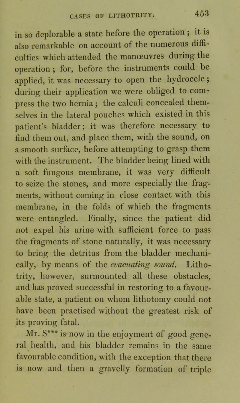 in so deplorable a state before the operation ; it is also remarkable on account of the numerous diffi- culties which attended the manoeuvres during the operation ; for, before the instruments could be applied, it was necessary to open the hydrocele; during their application we were obliged to com- press the two hernia; the calculi concealed them- selves in the lateral pouches which existed in this patient’s bladder; it was therefore necessary to find them out, and place them, with the sound, on a smooth surface, before attempting to grasp them with the instrument. The bladder being lined with a soft fungous membrane, it was very difficult to seize the stones, and more especially the frag- ments, without coming in close contact with this membrane, in the folds of which the fragments were entangled. Finally, since the patient did not expel his urine with sufficient force to pass the fragments of stone naturally, it was necessary to bring the detritus from the bladder mechani- cally, by means of the evacuating sound, Litho- trity, however, surmounted all these obstacles, and has proved successful in restoring to a favour- able state, a patient on whom lithotomy could not have been practised without the greatest risk of its proving fatal. Mr. §*** is-now in the enjoyment of good gene- ral health, and his bladder remains in the same favourable condition, with the exception that there is now and then a gravelly formation of triple