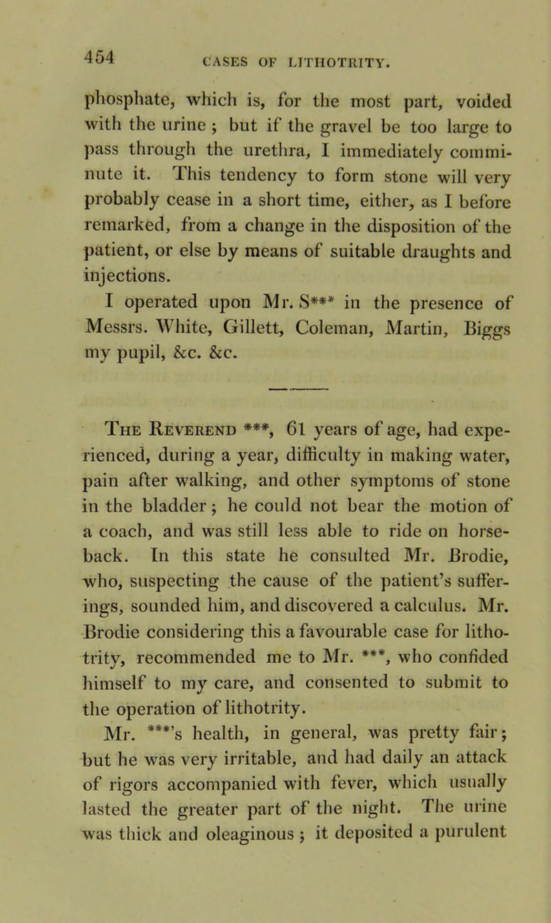 phosphate, which is, for the most part, voided with the urine ; but if the gravel be too large to pass through the urethra, I immediately commi- nute it. This tendency to form stone will very probably cease in a short time, either, as I before remarked, from a change in the disposition of the patient, or else by means of suitable draughts and injections. I operated upon Mr. S*** in the presence of Messrs. White, Gillett, Coleman, Martin, Biggs my pupil, See. See. The Reverend ***, 6l years of age, had expe- rienced, during a year, difficulty in making water, pain after walking, and other symptoms of stone in the bladder; he could not bear the motion of a coach, and was still less able to ride on horse- back. In this state he consulted Mr. Brodie, who, suspecting the cause of the patient’s suffer- ings, sounded him, and discovered a calculus. Mr. Brodie considering this a favourable case for litho- trity, recommended me to Mr. ***, who confided himself to my care, and consented to submit to the operation of lithotrity. Mr. ***’s health, in general, was pretty fair; but he was very irritable, and had daily an attack of rigors accompanied with fever, which usually lasted the greater part of the night. The urine was thick and oleaginous ; it deposited a purulent