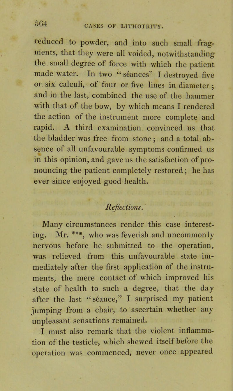 5G4 CASES OK LITIIOTRITY. reduced to powder, and into such small frag- ments, that they were all voided, notwithstanding the small degree of force with which the patient made water. In two “ stances” I destroyed five or six calculi, of four or five lines in diameter ; and in the last, combined the use of the hammer with that of the bow, by which means I rendered the action of the instrument more complete and rapid. A third examination convinced us that the bladder was free from stone; and a total ab- sence of all unfavourable symptoms confirmed us in this opinion, and gave us the satisfaction of pro- nouncing the patient completely restored; he has ever since enjoyed good health. Reflections. Many circumstances render this case interest- ing. Mr. ***, who was feverish and uncommonly nervous before he submitted to the operation, was relieved from this unfavourable state im- mediately after the first application of the instru- ments, the mere contact of which improved his state of health to such a degree, that the day after the last ‘stance,” I surprised my patient jumping from a chair, to ascertain whether any unpleasant sensations remained. I must also remark that the violent inflamma- tion of the testicle, which shewed itself before the operation was commenced, never once appeared