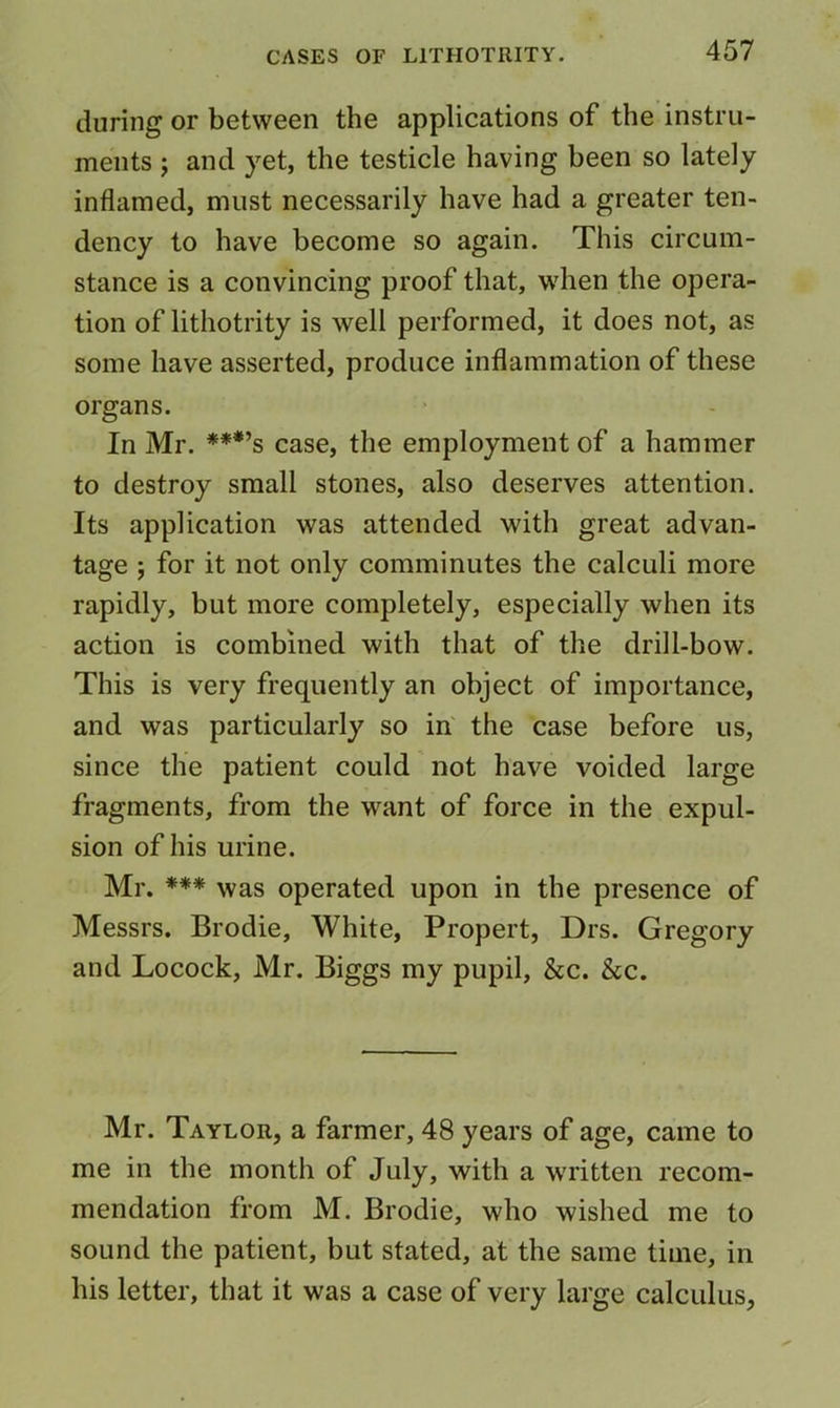 during or between the applications of the instru- ments j and yet, the testicle having been so lately inflamed, must necessarily have had a greater ten- dency to have become so again. This circum- stance is a convincing proof that, when the opera- tion of lithotrity is well performed, it does not, as some have asserted, produce inflammation of these organs. In Mr. ***’s case, the employment of a hammer to destroy small stones, also deserves attention. Its application was attended with great advan- tage j for it not only comminutes the calculi more rapidly, but more completely, especially when its action is combined with that of the drill-bow. This is very frequently an object of importance, and was particularly so in' the case before us, since the patient could not have voided large fragments, from the want of force in the expul- sion of his urine. Mr. *** was operated upon in the presence of Messrs. Brodie, White, Propert, Drs. Gregory and Locock, Mr. Biggs my pupil, &c. &c. Mr. Taylor, a farmer, 48 years of age, came to me in the month of July, with a written recom- mendation from M. Brodie, who wished me to sound the patient, but stated, at the same time, in his letter, that it was a case of very large calculus,