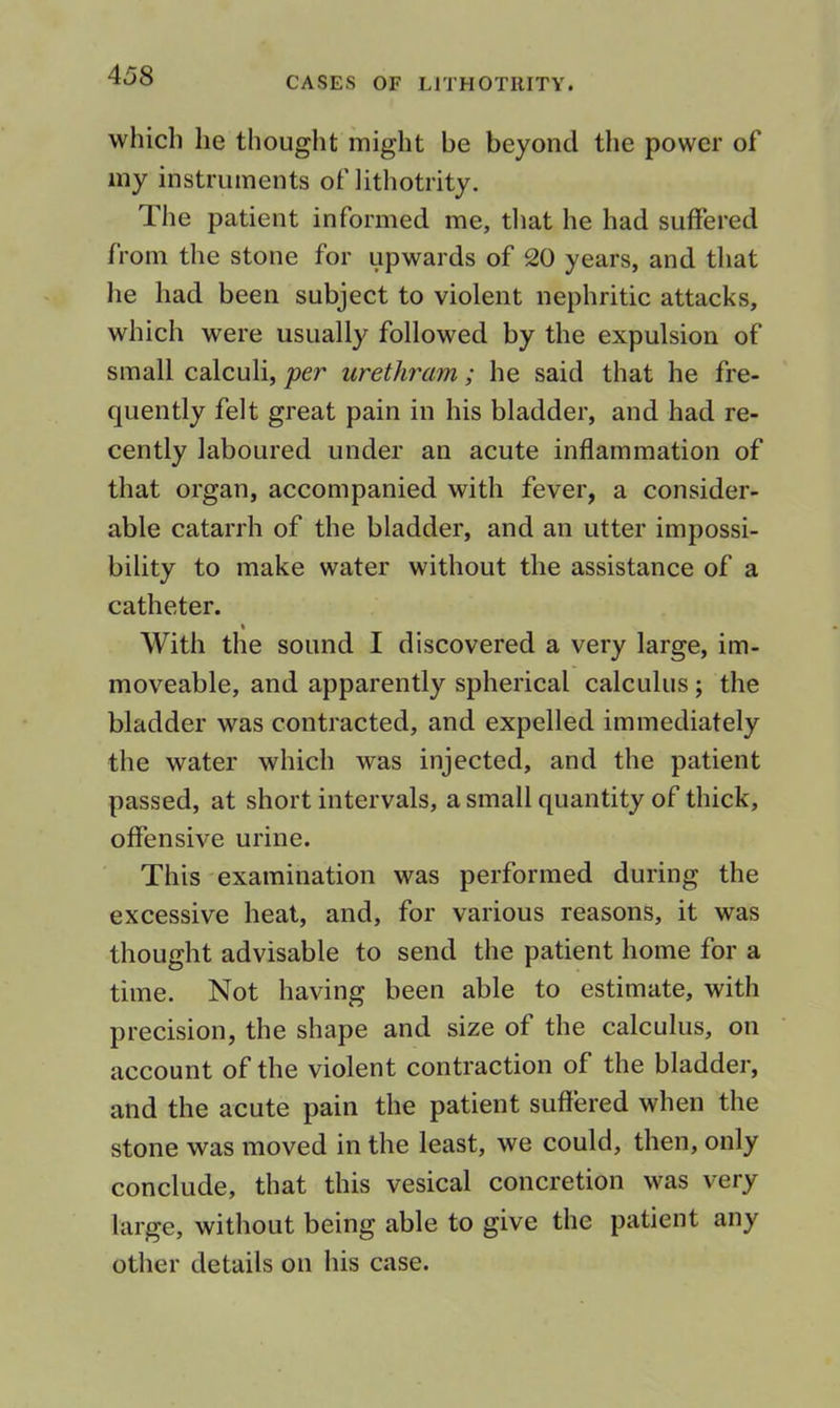 CASES OF LITHOTRITY. which he thought might be beyond the power of my instruments of lithotrity. The patient informed me, tliat he had suffered from the stone for upwards of 20 years, and that he had been subject to violent nephritic attacks, which were usually followed by the expulsion of small calculi, per urethram; he said that he fre- quently felt great pain in his bladder, and had re- cently laboured under an acute inflammation of that organ, accompanied with fever, a consider- able catarrh of the bladder, and an utter impossi- bility to make water without the assistance of a catheter. With the sound I discovered a very large, im- moveable, and apparently spherical calculus; the bladder was contracted, and expelled immediately the water which was injected, and the patient passed, at short intervals, a small quantity of thick, offensive urine. This-examination was performed during the excessive heat, and, for various reasons, it was thought advisable to send the patient home for a time. Not having been able to estimate, with precision, the shape and size of the calculus, on account of the violent contraction of the bladder, and the acute pain the patient suffered when the stone was moved in the least, we could, then, only conclude, that this vesical concretion was very large, without being able to give the patient any other details on his case.