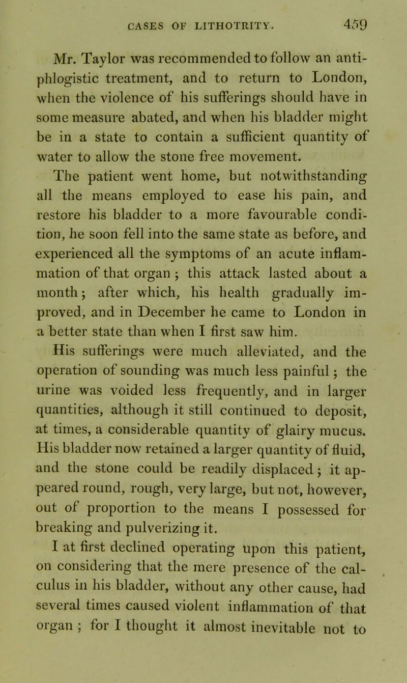 Mr. Taylor was recommended to follow an anti- phlogistic treatment, and to return to London, when the violence of his sufferings should have in some measure abated, and when his bladder might be in a state to contain a sufficient quantity of water to allow the stone free movement. The patient went home, but notwithstanding all the means employed to ease his pain, and restore his bladder to a more favourable condi- tion, he soon fell into the same state as before, and experienced all the symptoms of an acute inflam- mation of that organ ; this attack lasted about a month; after which, his health gradually im- proved, and in December he came to London in a better state than when I first saw him. His sufferings were much alleviated, and the operation of sounding was much less painful; the urine was voided less frequently, and in larger quantities, although it still continued to deposit, at times, a considerable quantity of glairy mucus. His bladder now retained a larger quantity of fluid, and the stone could be readily displaced; it ap- peared round, rough, very large, but not, however, out of proportion to the means I possessed for breaking and pulverizing it. I at first declined operating upon this patient, on considering that the mere presence of the cal- culus in his bladder, without any other cause, had several times caused violent inflammation of that organ ; for I thought it almost inevitable not to