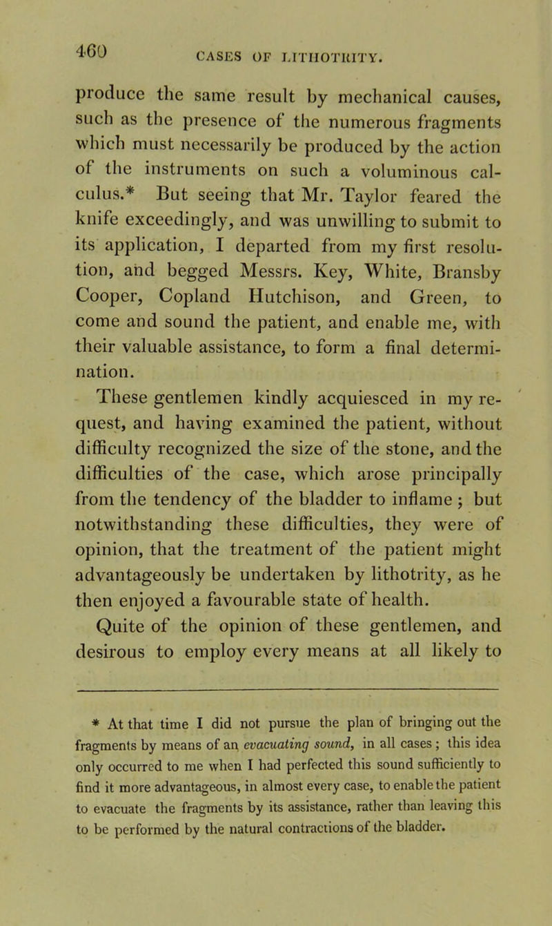 CASES OF LITIIOTUITY. produce the same result by mechanical causes, such as the presence of the numerous fragments which must necessarily be produced by the action of the instruments on such a voluminous cal- culus.* But seeing that Mr. Taylor feared the knife exceedingly, and was unwilling to submit to its application, I departed from my first resolu- tion, and begged Messrs. Key, White, Bransby Cooper, Copland Hutchison, and Green, to come and sound the patient, and enable me, with their valuable assistance, to form a final determi- nation. These gentlemen kindly acquiesced in my re- quest, and having examined the patient, without difficulty recognized the size of the stone, and the difficulties of the case, which arose principally from the tendency of the bladder to inflame ; but notwithstanding these difficulties, they were of opinion, that the treatment of the patient might advantageously be undertaken by lithotrity, as he then enjoyed a favourable state of health. Quite of the opinion of these gentlemen, and desirous to employ every means at all likely to * At that time I did not pursue the plan of bringing out the fragments by means of an evacuating sound, in all cases ; this idea only occurred to me when I had perfected this sound sufficiently to find it more advantageous, in almost every case, to enable the patient to evacuate the fragments by its assistance, rather than leaving this to be performed by the natural contractions of the bladder.