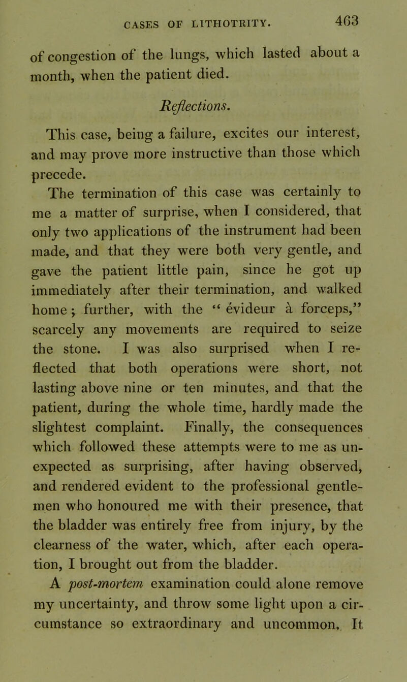 403 of congestion of the lungs, which lasted about a month, when the patient died. Reflections. This case, being a failure, excites our interest, and may prove more instructive than those which precede. The termination of this case was certainly to me a matter of surprise, when I considered, that only two applications of the instrument had been made, and that they were both very gentle, and gave the patient little pain, since he got up immediately after their termination, and walked home; further, with the “ evideur a forceps,” scarcely any movements are required to seize the stone. I was also surprised when I re- flected that both operations were short, not lasting above nine or ten minutes, and that the patient, during the whole time, hardly made the slightest complaint. Finally, the consequences which followed these attempts were to me as un- expected as surprising, after having observed, and rendered evident to the professional gentle- men who honoured me with their presence, that the bladder was entirely free from injury, by the clearness of the water, which, after each opera- tion, I brought out from the bladder. A post-mortem examination could alone remove my uncertainty, and throw some light upon a cir- cumstance so extraordinary and uncommon. It