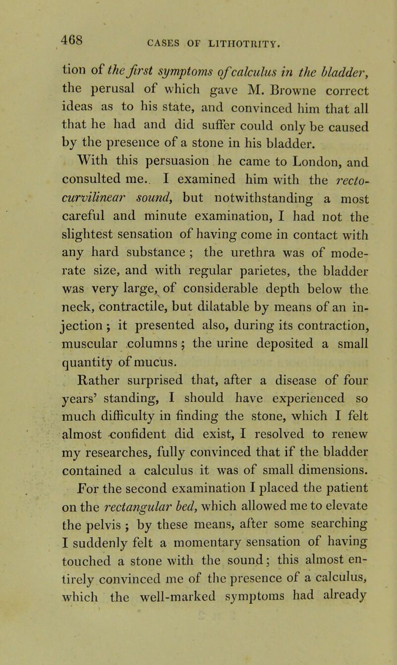 tion of the first symptoms ofcalculus in the bladder, the perusal of which gave M. Browne correct ideas as to his state, and convinced him that all that he had and did suffer could only be caused by the presence of a stone in his bladder. With this persuasion he came to London, and consulted me., I examined him with the recto- curvilinear sou?id, but notwithstanding a most careful and minute examination, I had not the slightest sensation of having come in contact with any hard substance ; the urethra was of mode- rate size, and with regular parietes, the bladder was very large, of considerable depth below the neck, contractile, but dilatable by means of an in- jection ; it presented also, during its contraction, muscular columns; the urine deposited a small quantity of mucus. Rather surprised that, after a disease of four years’ standing, I should have experienced so much difficulty in finding the stone, which I felt almost -confident did exist, I resolved to renew my researches, fully convinced that if the bladder contained a calculus it was of small dimensions. For the second examination I placed the patient on the rectangular bed, which allowed me to elevate the pelvis ; by these means, after some searching I suddenly felt a momentary sensation of having touched a stone with the sound; this almost en- tirely convinced me of the presence of a calculus, which the well-marked symptoms had already