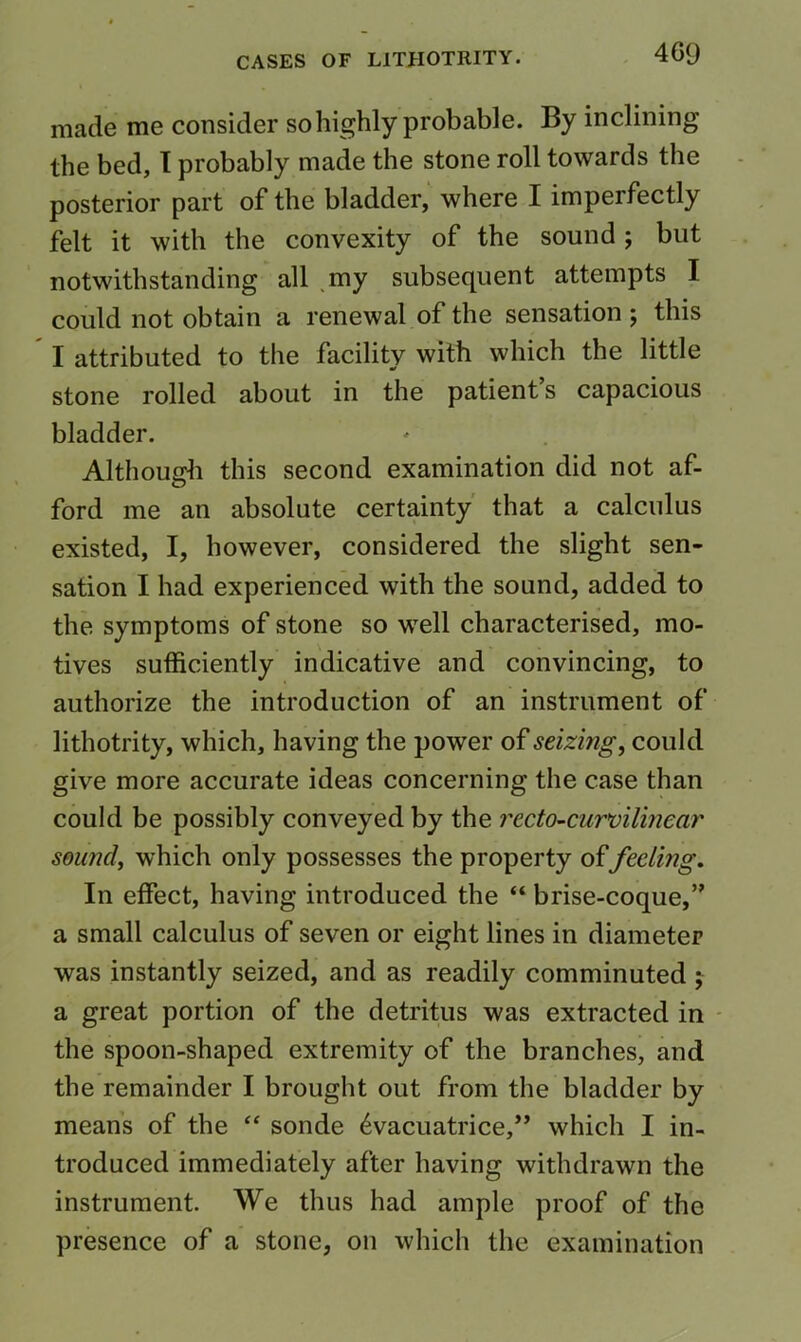 made me consider so highly probable. By inclining the bed, T probably made the stone roll towards the posterior part of the bladder, where I imperfectly felt it with the convexity of the sound; but notwithstanding all .my subsequent attempts I could not obtain a renewal of the sensation ; this I attributed to the facility with which the little stone rolled about in the patient s capacious bladder. Although this second examination did not af- O ford me an absolute certainty' that a calculus existed, I, however, considered the slight sen- sation I had experienced with the sound, added to the symptoms of stone so well characterised, mo- tives sufficiently indicative and convincing, to authorize the introduction of an instrument of lithotrity, which, having the power of seizing, could give more accurate ideas concerning the case than could be possibly conveyed by the recto-curvilhiear sound, which only possesses the property offeeling. In effect, having introduced the “ brise-coque,” a small calculus of seven or eight lines in diameter was instantly seized, and as readily comminuted % a great portion of the detritus was extracted in - the spoon-shaped extremity of the branches, and the remainder I brought out from the bladder by means of the “ sonde ^vacuatrice,” which I in- troduced immediately after having withdrawn the instrument We thus had ample proof of the presence of a stone, on which the examination