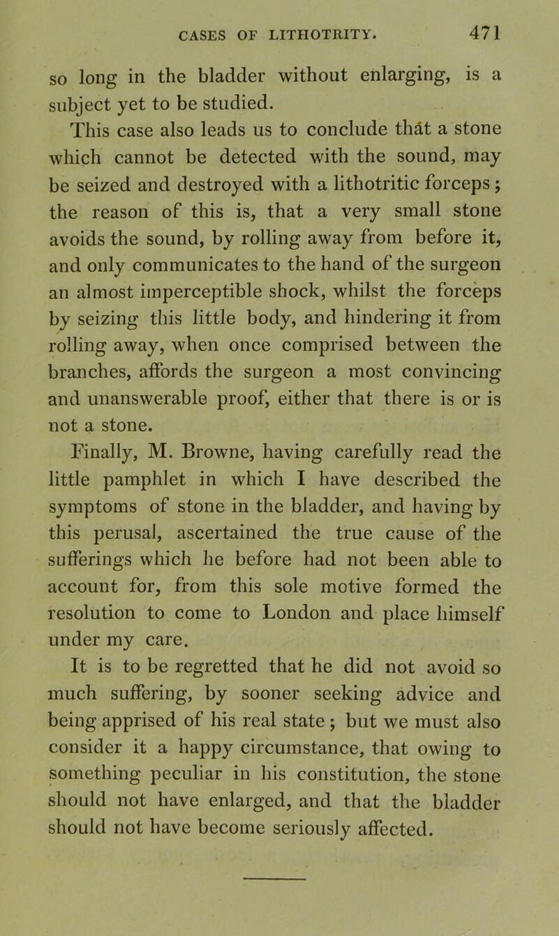 SO long in the bladder without enlarging, is a subject yet to be studied. This case also leads us to conclude thdt a stone which cannot be detected with the sound, may be seized and destroyed with a lithotritic forceps; the reason of this is, that a very small stone avoids the sound, by rolling away from before it, and only communicates to the hand of the surgeon an almost imperceptible shock, whilst the forceps by seizing this little body, and hindering it from rolling away, when once comprised between the branches, affords the surgeon a most convincing and unanswerable proof, either that there is or is not a stone. Finally, M. Browne, having carefully read the little pamphlet in which I have described the symptoms of stone in the bladder, and having by this perusal, ascertained the true cause of the sufferings which he before had not been able to account for, from this sole motive formed the resolution to come to London and place himself under my care. It is to be regretted that he did not avoid so much suffering, by sooner seeking advice and being apprised of his real state ; but we must also consider it a happy circumstance, that owing to something peculiar in his constitution, the stone should not have enlarged, and that the bladder should not have become seriously affected.