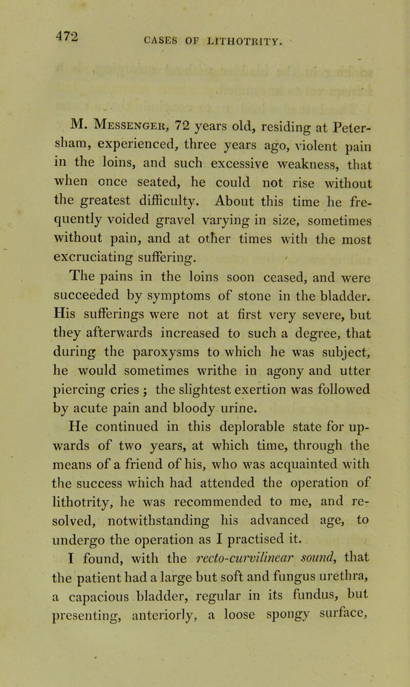 CASES OF LlTHOTllITY. M. Messenger, 72 years old, residing at Peter- sham, experienced, three years ago, violent pain in the loins, and such excessive weakness, that when once seated, he could not rise without the greatest difficulty. About this time he fre- quently voided gravel varying in size, sometimes without pain, and at other times with the most excruciating suffering. The pains in the loins soon ceased, and were succeeded by symptoms of stone in the bladder. His sufferings were not at first very severe, but they afterwards increased to such a degree, that during the paroxysms to which he was subject, he would sometimes writhe in agony and utter piercing cries j the slightest exertion was followed by acute pain and bloody urine. He continued in this deplorable state for up- wards of two years, at which time, through the means of a friend of his, who was acquainted with the success which had attended the operation of lithotrity, he was recommended to me, and re- solved, notwithstanding his advanced age, to undergo the operation as I practised it. I found, with the recto-curvilinear soirndy that the patient had a large but soft and fungus urethra, a capacious bladder, regular in its fundus, but presenting, anteriorly, a loose spongy surface.