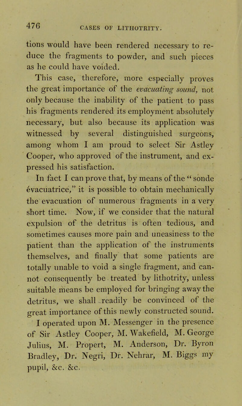 47G CASES OF LITHOTRITY. lions would have been rendered necessary to re- duce the fragments to powder, and such pieces as he could have voided. This case, therefore, more especially proves the great importance of the evacuating sound, not only because the inability of the patient to pass his fragments rendered its employment absolutely necessary, but also because its application was witnessed by several distinguished surgeons, among whom I am proud to select Sir Astley Cooper, who approved of the instrument, and ex- pressed his satisfaction. In fact I can prove that, by means of the “ sonde evacuatrice,” it is possible to obtain mechanically the evacuation of numerous fragments in a very short time. Now, if we consider that the natural expulsion of the detritus is often tedious, and sometimes causes more pain and uneasiness to the patient than the application of the instruments themselves, and finally that some patients are totally unable to void a single fragment, and can- not consequently be treated by lithotrity, unless suitable means be employed for bringing away the detritus, we shall-readily be convinced of the great importance of this newly constructed sound. I operated upon M. Messenger in the presence of Sir Astley Cooper, M. Wakefield, M. George Julius, M. Propert, M. Anderson, Dr. Byron Bradley, Dr. Negri, Dr. Nehrar, M. Biggs my pupil, &c. &c.