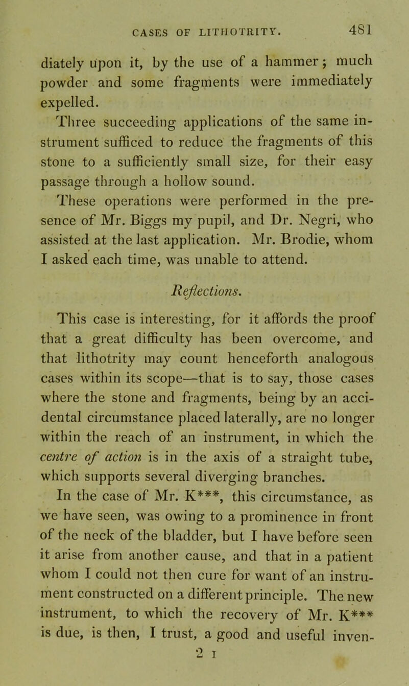 diately upon it, by the use of a hammer; much powder and some fragments were immediately expelled. Three succeeding applications of the same in- strument sufficed to reduce the fragments of this stone to a sufficiently small size, for their easy passage through a hollow sound. These operations were performed in the pre- sence of Mr. Biggs my pupil, and Dr. Negri, who assisted at the last application. Mr. Brodie, whom I asked each time, was unable to attend. Reflections. This case is interesting, for it affords the proof that a great difficulty has been overcome, and that lithotrity may count henceforth analogous cases within its scope—that is to say, those cases where the stone and fragments, being by an acci- dental circumstance placed laterally, are no longer within the reach of an instrument, in which the centre of action is in the axis of a straight tube, which supports several diverging branches. In the case of Mr. K***, this circumstance, as we have seen, was owing to a prominence in front of the neck of the bladder, but I have before seen it arise from another cause, and that in a patient whom I could not then cure for want of an instru- ment constructed on a different principle. The new instrument, to which the recovery of Mr. K*** is due, is then, I trust, a good and useful inven- 2 I