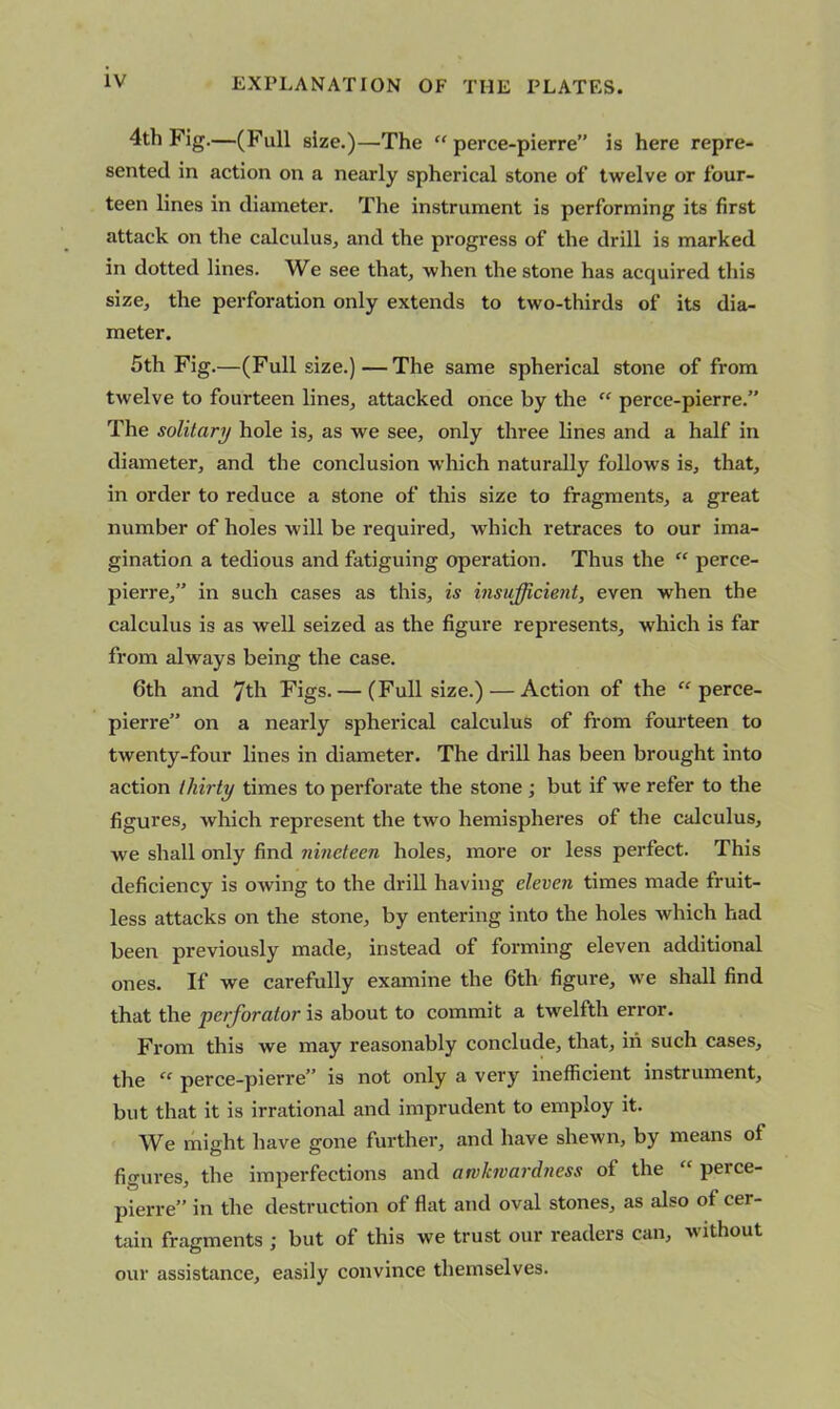 4th Fig.—(Full size.)—The “ perce-pierre” is here repre- sented in action on a nearly spherical stone of twelve or four- teen lines in diameter. The instrument is performing its first attack on the calculus, and the progress of the drill is marked in dotted lines. We see that, when the stone has acquired this size, the perforation only extends to two-thirds of its dia- meter. 5th Fig.—(Full size.)—The same spherical stone of from twelve to fourteen lines, attacked once by the “ perce-pierre.” The solitary hole is, as we see, only three lines and a half in diameter, and the conclusion which naturally follows is, that, in order to reduce a stone of this size to fragments, a great number of holes will be required, which retraces to our ima- gination a tedious and fatiguing operation. Thus the “ perce- pierre,” in such cases as this, is insufficient, even when the calculus is as well seized as the figure represents, which is far from always being the case. 6th and 7th Figs. — (Full size.) — Action of the “ perce- pierre” on a nearly spherical calculus of from fourteen to twenty-four lines in diameter. The drill has been brought into action thirty times to perforate the stone; but if we refer to the figures, which represent the two hemispheres of the calculus, we shall only find nineteen holes, more or less perfect. This deficiency is owing to the drill having eleven times made fruit- less attacks on the stone, by entering into the holes which had been previously made, instead of forming eleven additional ones. If we carefully examine the 6th figure, we shall find that the perforator is about to commit a twelfth error. From this we may reasonably conclude, that, in such cases, the “ perce-pierre” is not only a very inefficient instrument, but that it is irrational and imprudent to employ it. We might have gone further, and have shewn, by means of figures, the imperfections and awkwardness of the “ perce- pierre” in the destruction of flat and oval stones, as also of cer- tain fragments ; but of this we trust our readers can, without our assistance, easily convince themselves.