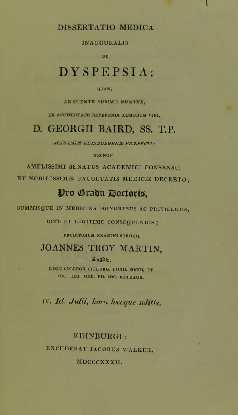 INAUGURALIS DE DYSPEPSIA; QUAM, ANNUENTE SUMMO NUMINE, EX AUCTOUITATE REVEHENDI ADMODUM VJRI, D. GEORGII BAIRD, SS. T.P. ACADEMIJE EDIKBURGES M PR/EFECTI; NECNON AMPLISSIMI SENATUS ACADEMICI CONSENSU, ET NOBILISSIMjE FACULTATIS MEDICAE DECRETO; tyvo <ZM*atfu ©actons, SUMMISgUE IN MEDICINA HONORIBUS AC PRIVILEGI1S, RITE ET LEGITIME CONSEgUENDlS ; ERUDITORUM EXAMINI SUBJJCIT JOANNES TROY MARTIN, ShiSlus, REGTI COLLEGI1 CHIRURG. LOND. SOCIO, ET SOC. REG. MED. ED. SOC. EXTRAOR, iv. Id. Julii, kora locoque solitis. EDINBUllGI: EXCUDEBAT JACOBUS WALKER MDCCCXXXII.