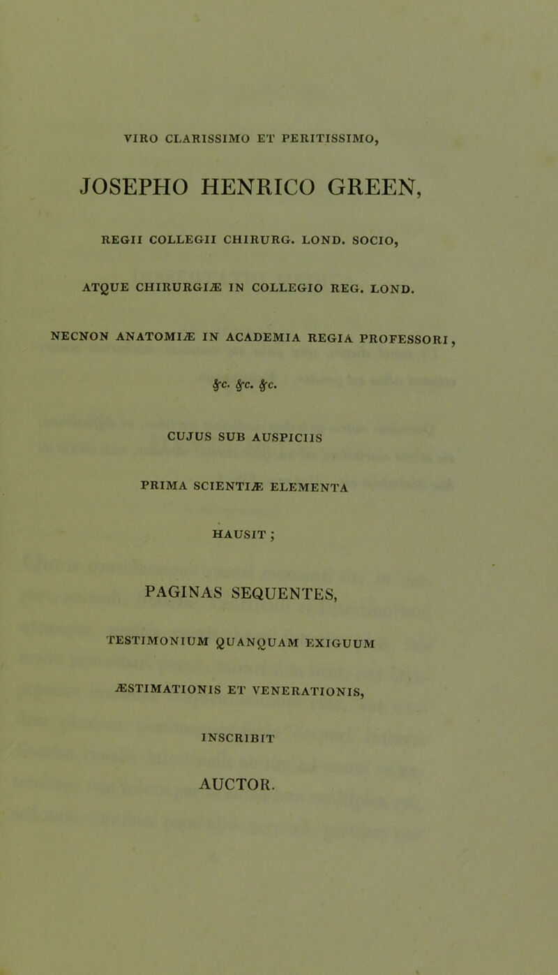 VIRO CLARISSIMO ET PERITISSIMO, JOSEPHO HENRICO GREEN, REGII COLLEGII CH1RURG. LOND. SOCIO, ATgUE CHIRURGIiE IN COLLEGIO REG. LOND. NECNON ANATOMISE IN ACADEMIA REGIA PROFESSORI, £c. Sfc. Sfc. CUJUS SUB AUSPICI1S PRIMA SCIENTLffi ELEMENTA HAUSIT ; PAGINAS SEQUENCES, TESTIMONIUM gUANgUAM EXIGUUM ^ESTIMATIONS ET VENERATIONS, INSCR1BIT AUCTOIl.