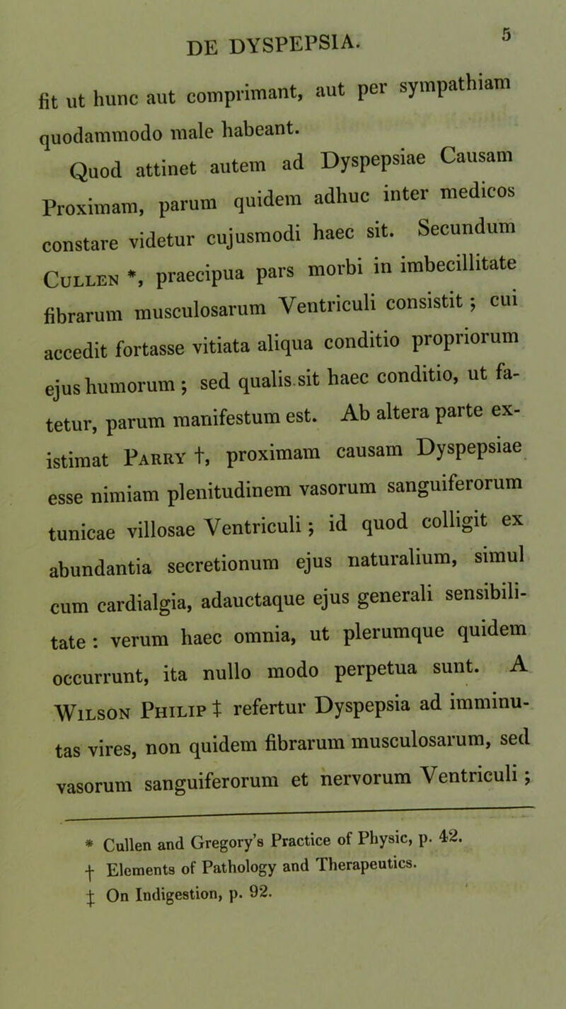 fit ut hunc aut comprimant, aut per sympathiam quodammodo male habeant. Quod attinet autem ad Dyspepsiae Causam Proximam, parum quidem adhuc inter medicos constare videtur cujusmodi haec sit. Secundum Cullen *, praecipua pars morbi in imbecillitate fibrarum musculosarum Yentriculi consistit; cui accedit fortasse vitiata aliqua conditio propnorum ejus humorum; sed qualis.sit haec conditio, ut fa- tetur, parum manifestum est. Ab altera parte ex- istimat Parry t, proximam causam Dyspepsiae esse nimiam plenitudinem vasorum sanguiferorum tunicae villosae Yentriculi; id quod colligit ex abundantia secretionum ejus naturalium, simul cum cardialgia, adauctaque ejus generali sensibili- tate : verum haec omnia, ut plerumque quidem occurrunt, ita nullo modo perpetua sunt. A Wilson Philip t refertur Dyspepsia ad imminu- tas vires, non quidem fibrarum musculosarum, sed vasorum sanguiferorum et nervorum Yentriculi; * Cullen and Gregory’s Practice of Physic, p. 42. -j- Elements of Pathology and Therapeutics. J On Indigestion, p. 92.