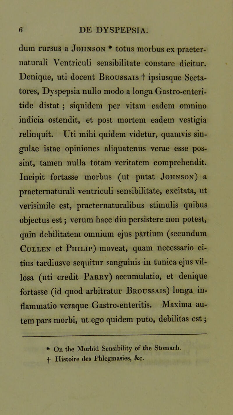 dum rursus a Johnson * totus morbus ex praeter- naturali Ventriculi sensibilitate constare dicitur. Denique, uti docent Biioussais t ipsiusque Secta- tores, Dyspepsia nullo modo a longa Gastro-enteri- tide distat ; siquidem per vitam eadem omnino indicia ostendit, et post mortem eadem vestigia relinquit. Uti mihi quidem videtur, quamvis sin- gulae istae opiniones aliquatenus verae esse pos- sint, tamen nulla totam veritatem comprehendit. Incipit fortasse morbus (ut putat Johnson) a praeternaturali ventriculi sensibilitate, excitata, ut verisimile est, praeternaturalibus stimulis quibus objectus est; verum haec diu persistere non potest, quin debilitatem omnium ejus partium (secundum Cullen et Philip) moveat, quam necessario ci- tius tardiusve sequitur sanguinis in tunica ejus vil- losa (uti credit Parry) accumulatio, et denique fortasse (id quod arbitratur Broussais) longa in- flammatio veraque Gastro-enteritis. Maxima au- tem pars morbi, ut ego quidem puto, debilitas est; * On the Morbid Sensibility of the Stomach, f Histoire des Phlegmasies, &c.