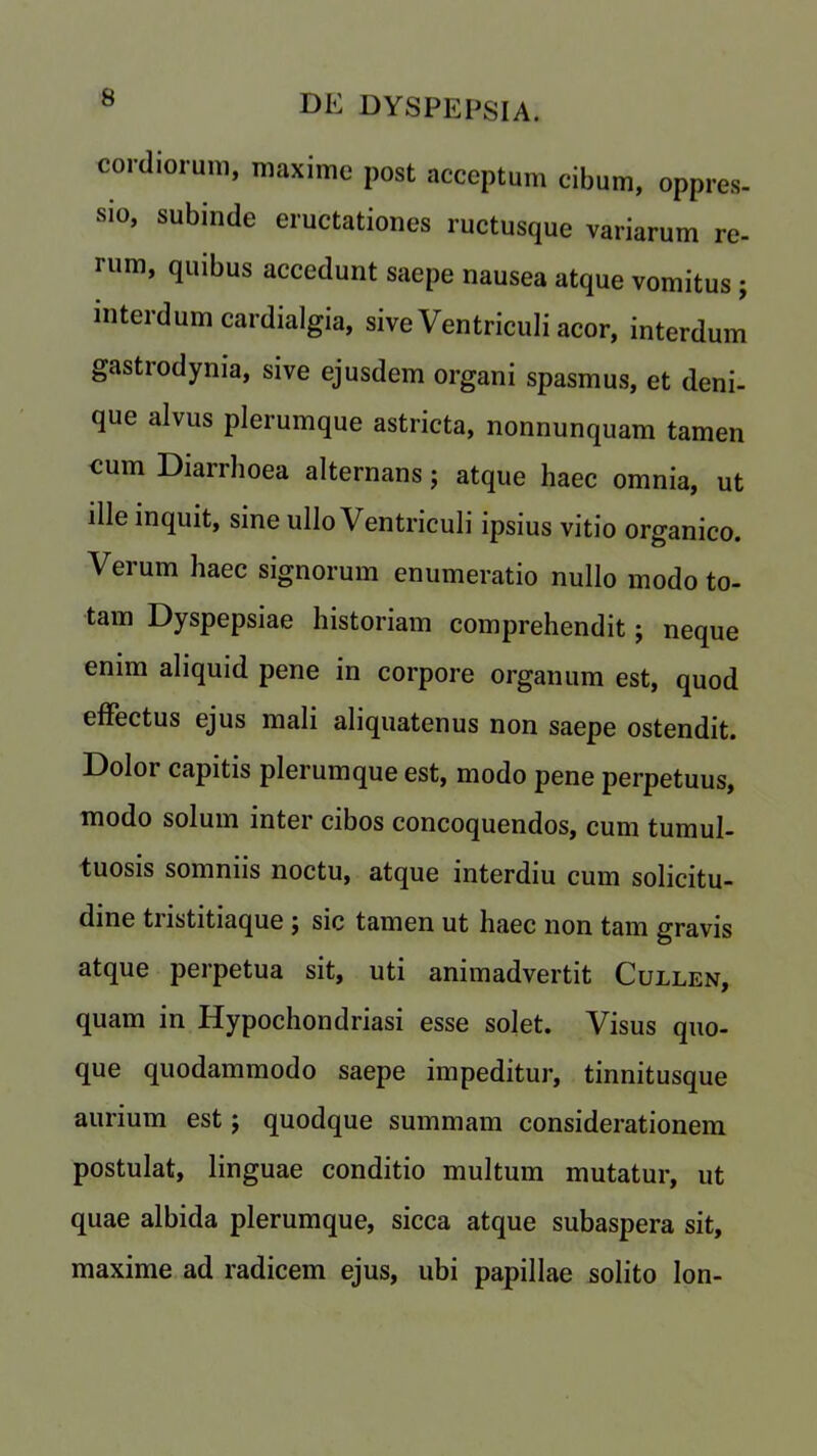 cordiorum, maxime post acceptum cibum, oppres- sio, subinde eructationes ructusque variarum re- rum, quibus accedunt saepe nausea atque vomitus ; interdum cardialgia, sive VentricuJi acor, interdum gastrodynia, sive ejusdem organi spasmus, et deni- que alvus plerumque astricta, nonnunquam tamen cum Diarrhoea alternans; atque haec omnia, ut ille inquit, sine ullo Ventriculi ipsius vitio organico. Verum haec signorum enumeratio nullo modo to- tam Dyspepsiae historiam comprehendit; neque enim aliquid pene in corpore organum est, quod efFectus ejus mali aliquatenus non saepe ostendit. Dolor capitis plerumque est, modo pene perpetuus, modo solum inter cibos concoquendos, cum tumul- tuous somniis noctu, atque interdiu cum solicitu- dine tristitiaque ; sic tamen ut haec non tam gravis atque perpetua sit, uti animadvertit Cullen, quam in Hypochondriasi esse solet. Visus quo- que quodammodo saepe impeditur, tinnitusque aurium est; quodque summam considerationem postulat, linguae conditio multum mutatur, ut quae albida plerumque, sicca atque subaspera sit, maxime ad radicem ejus, ubi papillae solito Ion-