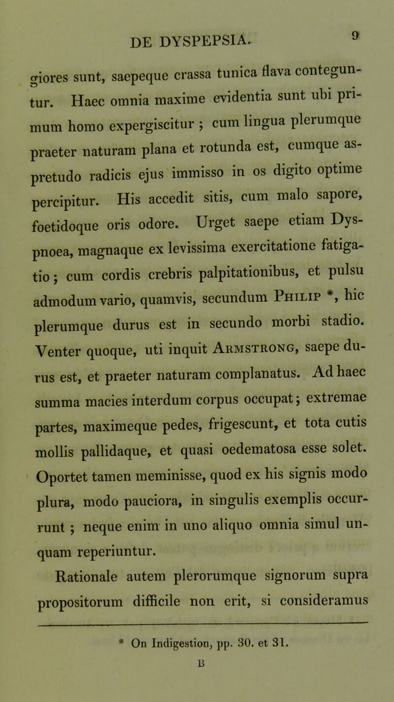 giores sunt, saepeque crassa tunica flava contegun- tur. Haec omnia maxime evidentia sunt ubi pri- mum homo expergiscitur ; cum lingua plerumque praeter naturam plana et rotunda est, cumque as- pretudo radicis ejus immisso in os digito optime percipitur. His accedit sitis, cum malo sapore, foetidoque oris odore. Urget saepe etiam Dys- pnoea, magnaque ex levissima exercitatione fatiga- tio; cum cordis crebris palpitationibus, et pulsu admodum vario, quamvis, secundum Philip *, hie plerumque durus est in secundo morbi stadio. Venter quoque, uti inquit Armstrong, saepe du- rus est, et praeter naturam complanatus. Ad haec summa macies interdum corpus occupat; extiemae partes, maximeque pedes, frigescunt, et tota cutis mollis pallidaque, et quasi oedematosa esse solet. Oportet tamen meminisse, quod ex his signis modo plura, modo pauciora, in singulis exemplis occur- runt ; neque enim in uno aliquo omnia simul un- quam reperiuntur. Rationale autem plerorumque signorum supra propositorum difficile non erit, si consideramus * On Indigestion, pp. 30. et 31. R