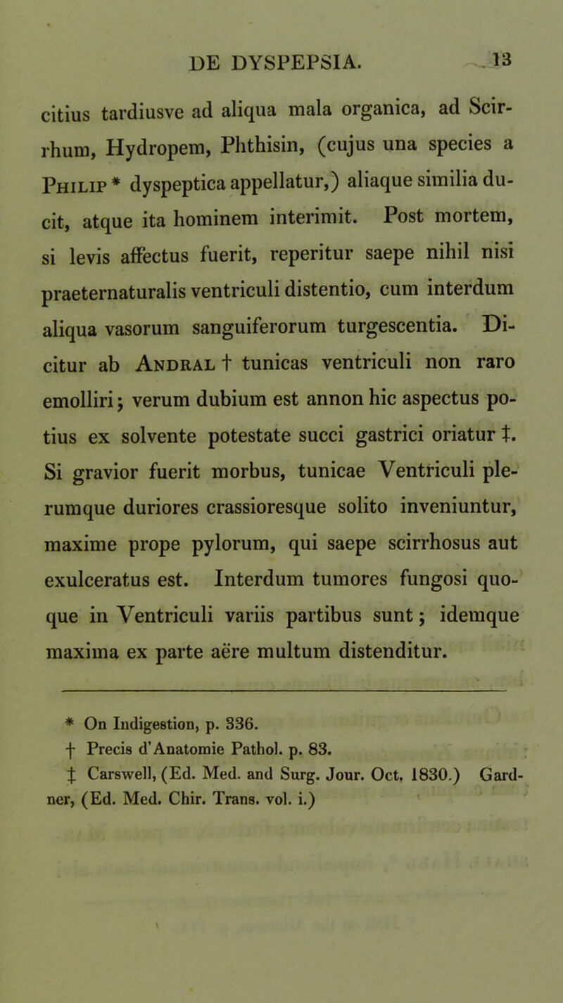 citius tardiusve ad aliqua mala organica, ad Scir- rhum, Hydropem, Phthisin, (cujus una species a Philip * dyspepticaappellatur,) aliaque similia du- cit, atque ita hominem interimit. Post mortem, si levis affectus fuerit, reperitur saepe nihil nisi praeternaturalis ventriculi distentio, cum interdum aliqua vasorum sanguiferorum turgescentia. Di- citur ab Andral t tunicas ventriculi non raro emolliri; verum dubium est annon hie aspectus po- tius ex solvente potestate succi gastrici oriatur t. Si gravior fuerit morbus, tunicae Ventriculi pie- rum que duriores crassioresque solito inveniuntur, maxime prope pylorum, qui saepe scirrhosus aut exulceratus est. Interdum tumores fungosi quo- que in Ventriculi variis partibus sunt; idemque maxima ex parte aere multum distenditur. * On Indigestion, p. 336. ■f- Precis d’Anatomie Pathol, p. 83. J Carswell, (Ed. Med. and Surg. Jour. Oct. 1830.) Gard- ner, (Ed. Med. Chir. Trans, vol. i.)