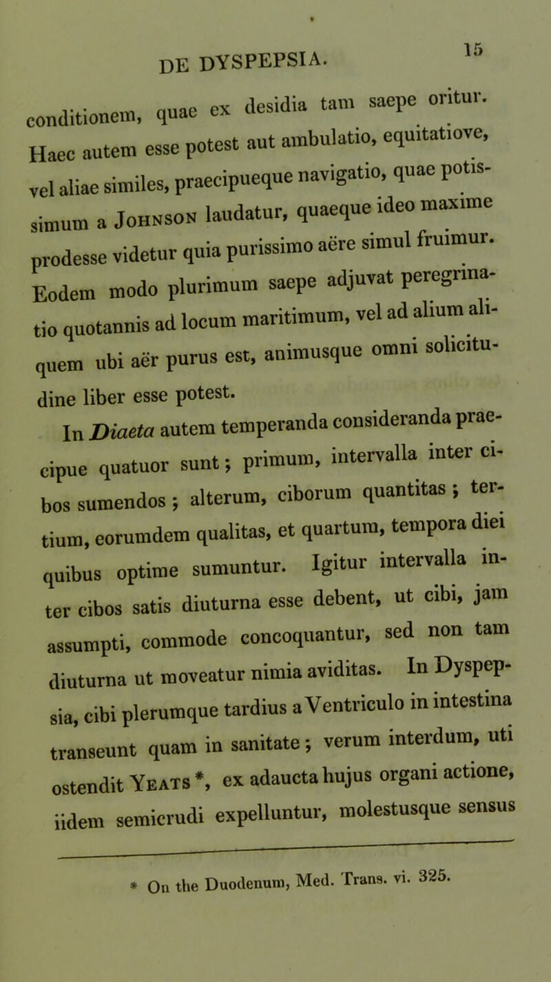 conditioner quae ex desidia tarn saepe ontur. Haec autem esse potest aut ambulat.o, equ.tat.ove, vel aliae similes, praecipueque navigatio, quae potis- simum a Johnson laudatur, quaeque ideo mime prodesse videtur quia purissimo aere simul frmmur. Eodem modo plurimum saepe adjuvat peregnna- tio quotannis ad locum maritimum, vel ad alium ali- quem ubi aer purus est, animusque omm sohcitu- dine liber esse potest. In Diaeta autem temperanda consideranda prae- Cipue quatuor sunt; primum, intervalla inter ci- bos sumendos ; alterum, ciborum quantitas ; ter- tian), eorumdem qualitas, et quartura, temporadiei quibus optime sumuntur. Igitur intervalla in- ter cibos satis diuturna esse debent, ut cibi, jam assumpti, commode concoquantur, sed non tarn diuturna ut moveatur nimia aviditas. In Dyspep- sia, cibi plerumque tardius aVentriculo in mtestma transeunt quam in sanitate; verum interdum, uti ostendit Yeats*, exadauctaliujus orgamactione, iidem semicrudi expelluntur, molestusque sensus
