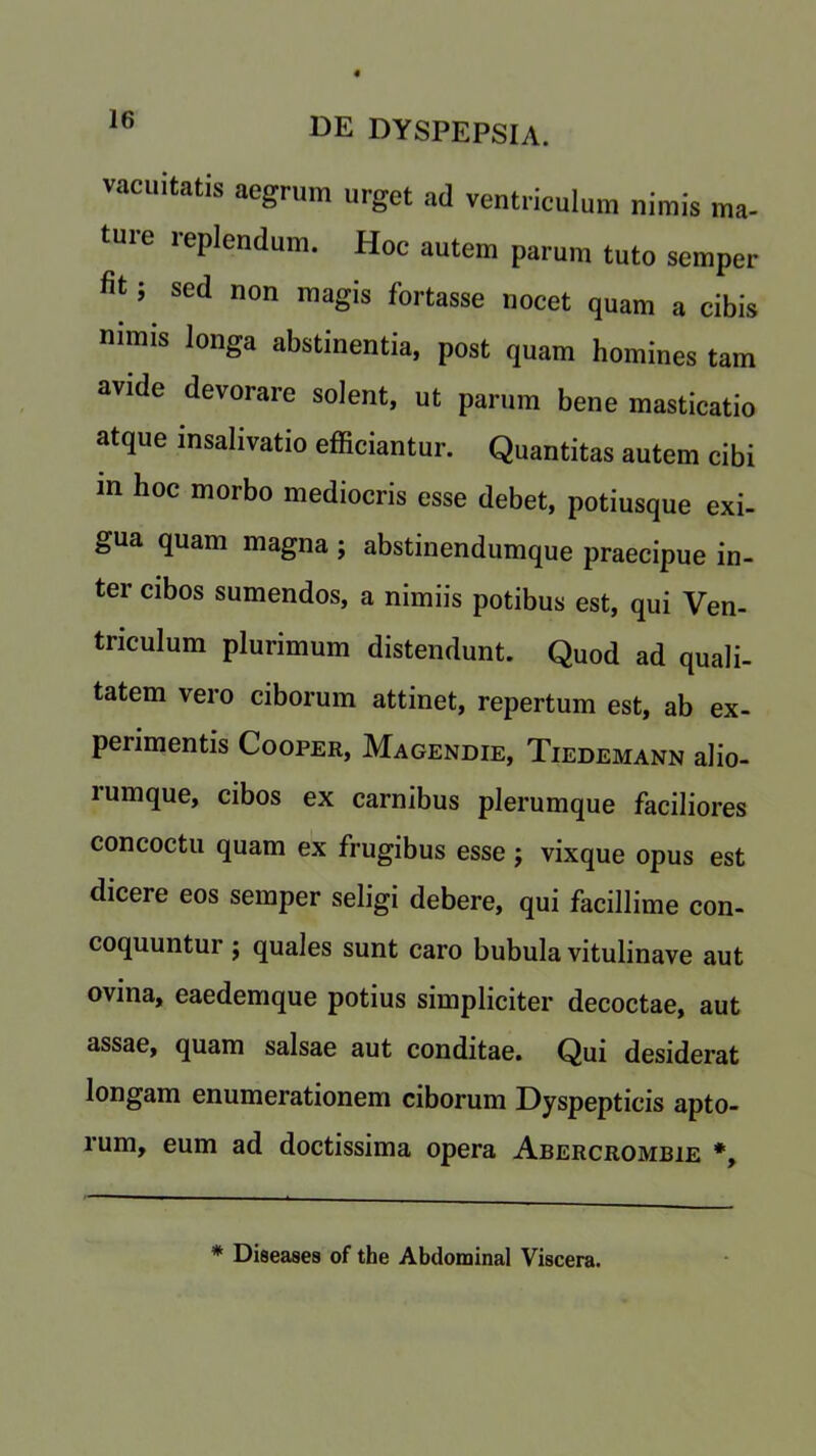 vacuitatis aegrnm urget ad ventriculum nimis ma- ture replendum. Hoc autem parum tuto semper fit; sed non magis fbrtasse nocet quam a cibis nrnns longa abstinentia, post quam homines tam avide devorare solent, ut parum bene masticatio atque insalivatio efficiantur. Quantitas autem cibi in hoc morbo mediocris esse debet, potiusque exi- gua quam magna ; abstinendumque praecipue in- ter cibos sumendos, a nimiis potibus est, qui Ven- triculum plurimum distendunt. Quod ad quali- tatem vero ciborum attinet, repertum est, ab ex- periments Cooper, Magendie, Tiedemann alio- rumque, cibos ex carnibus plerumque faciliores concoctu quam ex frugibus esse ; vixque opus est dicere eos semper seligi debere, qui facillime con- coquuntur j quales sunt caro bubula vitulinave aut ovina, eaedemque potius simpliciter decoctae, aut assae, quam salsae aut conditae. Qui desiderat longam enumerationem ciborum Dyspeptieis apto- rum, eum ad doctissima opera Abercrombie *, * Diseases of the Abdominal Viscera.