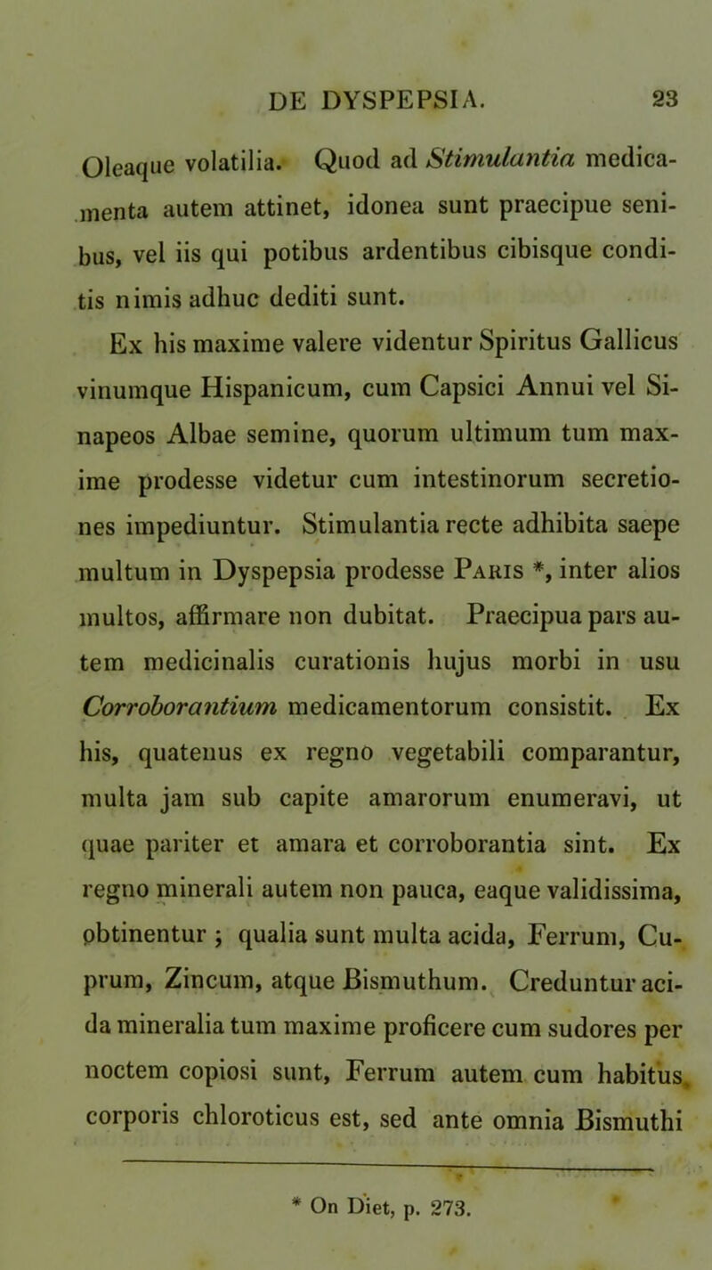Oleaque volatilia. Quod ad Stimulantia medica- menta autem attinet, idonea sunt praecipue seni- bus, vel iis qui potibus ardentibus cibisque condi- tis nirais adhuc dediti sunt. Ex his maxime valere videntur Spiritus Gallicus vinumque Hispanicum, cum Capsici Annui vel Si- napeos Albae semine, quorum ultimum turn max- ime prodesse videtur cum intestinorum secretio- nes impediuntur. Stimulantia recte adhibita saepe multum in Dyspepsia prodesse Paris *, inter alios multos, affirmare non dubitat. Praecipua pars au- tem medicinalis curationis liujus morbi in usu Corroborantium medicamentorum consistit. Ex his, quatenus ex regno vegetabili comparantur, multa jam sub capite amarorum enumeravi, ut quae pariter et amara et corroborantia sint. Ex regno minerali autem non pauca, eaque validissima, pbtinentur ; qualia sunt multa acida, Ferrum, Cu- prum, Zincum, atque Bismuthum. Creduntur aci- da mineralia turn maxime proficere cum sudores per noctem copiosi sunt, Ferrum autem cum habitus, corporis chloroticus est, sed ante omnia Bismuthi * On Diet, p. 273.