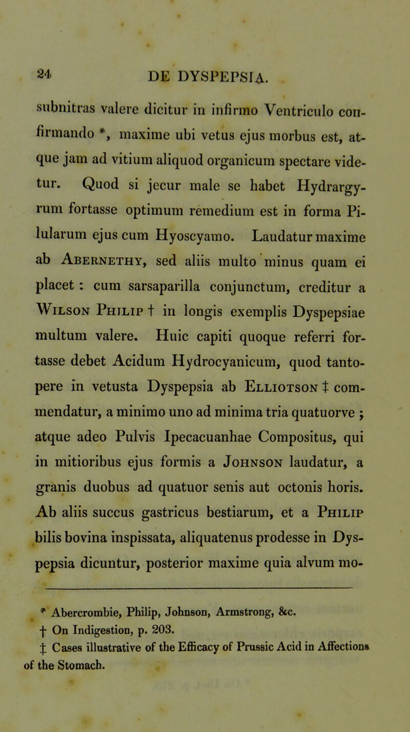 subnitras valere dicitur in infirmo Ventriculo con- firmando *, maxime ubi vetus ejus morbus est, at- que jam ad vitium aliquod organicum spectare vide- tur. Quod si jecur male se habet Hydrargy- rum fortasse optimum remedium est in forma Pi- lularum ejus cum Hyoscyamo. Laudatur maxime ab Abernethy, sed aliis multo minus quam ei placet : cum sarsaparilla conjunctum, creditur a Wilson Philip t in longis exemplis Dyspepsiae multum valere. Huic capiti quoque referri for- tasse debet Acidum Hydrocyanicum, quod tanto- pere in vetusta Dyspepsia ab Elliotson t com- mendatur, a minimo uno ad minima tria quatuorve ; atque adeo Pulvis Ipecacuanhae Compositus, qui in mitioribus ejus formis a Johnson laudatur, a granis duobus ad quatuor senis aut octonis horis. Ab aliis succus gastricus bestiarum, et a Philip bilis bovina inspissata, aliquatenus prodesse in Dys- pepsia dicuntur, posterior maxime quia alvum mo- * Abercrombie, Philip, Johnson, Armstrong, &c. f On Indigestion, p. 203. J Cases illustrative of the Efficacy of Prussic Acid in Affections of the Stomach.